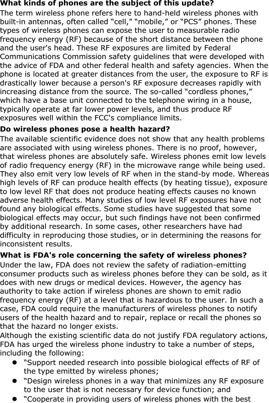 What kinds of phones are the subject of this update?The term wireless phone refers here to hand-held wireless phones with built-in antennas, often called “cell,” “mobile,” or “PCS” phones. These types of wireless phones can expose the user to measurable radio frequency energy (RF) because of the short distance between the phone and the user&apos;s head. These RF exposures are limited by Federal Communications Commission safety guidelines that were developed with the advice of FDA and other federal health and safety agencies. When the phone is located at greater distances from the user, the exposure to RF is drastically lower because a person&apos;s RF exposure decreases rapidly with increasing distance from the source. The so-called “cordless phones,” which have a base unit connected to the telephone wiring in a house, typically operate at far lower power levels, and thus produce RF exposures well within the FCC&apos;s compliance limits.Do wireless phones pose a health hazard?The available scientific evidence does not show that any health problems are associated with using wireless phones. There is no proof, however, that wireless phones are absolutely safe. Wireless phones emit low levels of radio frequency energy (RF) in the microwave range while being used. They also emit very low levels of RF when in the stand-by mode. Whereas high levels of RF can produce health effects (by heating tissue), exposure to low level RF that does not produce heating effects causes no known adverse health effects. Many studies of low level RF exposures have not found any biological effects. Some studies have suggested that some biological effects may occur, but such findings have not been confirmed by additional research. In some cases, other researchers have had difficulty in reproducing those studies, or in determining the reasons for inconsistent results.What is FDA&apos;s role concerning the safety of wireless phones?Under the law, FDA does not review the safety of radiation-emitting consumer products such as wireless phones before they can be sold, as it does with new drugs or medical devices. However, the agency has authority to take action if wireless phones are shown to emit radio frequency energy (RF) at a level that is hazardous to the user. In such a case, FDA could require the manufacturers of wireless phones to notify users of the health hazard and to repair, replace or recall the phones so that the hazard no longer exists.Although the existing scientific data do not justify FDA regulatory actions, FDA has urged the wireless phone industry to take a number of steps, including the following:z“Support needed research into possible biological effects of RF of the type emitted by wireless phones;z“Design wireless phones in a way that minimizes any RF exposure to the user that is not necessary for device function; andz“Cooperate in providing users of wireless phones with the best 