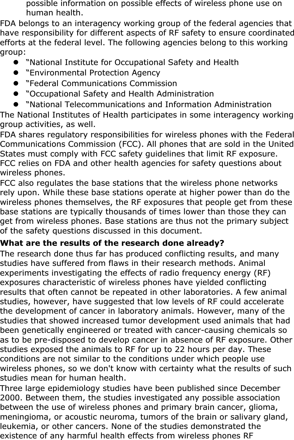 possible information on possible effects of wireless phone use on human health.FDA belongs to an interagency working group of the federal agencies that have responsibility for different aspects of RF safety to ensure coordinated efforts at the federal level. The following agencies belong to this working group:z“National Institute for Occupational Safety and Healthz“Environmental Protection Agencyz“Federal Communications Commissionz“Occupational Safety and Health Administrationz“National Telecommunications and Information AdministrationThe National Institutes of Health participates in some interagency working group activities, as well.FDA shares regulatory responsibilities for wireless phones with the Federal Communications Commission (FCC). All phones that are sold in the United States must comply with FCC safety guidelines that limit RF exposure. FCC relies on FDA and other health agencies for safety questions about wireless phones.FCC also regulates the base stations that the wireless phone networks rely upon. While these base stations operate at higher power than do the wireless phones themselves, the RF exposures that people get from these base stations are typically thousands of times lower than those they can get from wireless phones. Base stations are thus not the primary subject of the safety questions discussed in this document.What are the results of the research done already?The research done thus far has produced conflicting results, and many studies have suffered from flaws in their research methods. Animal experiments investigating the effects of radio frequency energy (RF) exposures characteristic of wireless phones have yielded conflicting results that often cannot be repeated in other laboratories. A few animal studies, however, have suggested that low levels of RF could accelerate the development of cancer in laboratory animals. However, many of the studies that showed increased tumor development used animals that had been genetically engineered or treated with cancer-causing chemicals so as to be pre-disposed to develop cancer in absence of RF exposure. Other studies exposed the animals to RF for up to 22 hours per day. These conditions are not similar to the conditions under which people use wireless phones, so we don&apos;t know with certainty what the results of such studies mean for human health.Three large epidemiology studies have been published since December 2000. Between them, the studies investigated any possible association between the use of wireless phones and primary brain cancer, glioma, meningioma, or acoustic neuroma, tumors of the brain or salivary gland, leukemia, or other cancers. None of the studies demonstrated the existence of any harmful health effects from wireless phones RF 