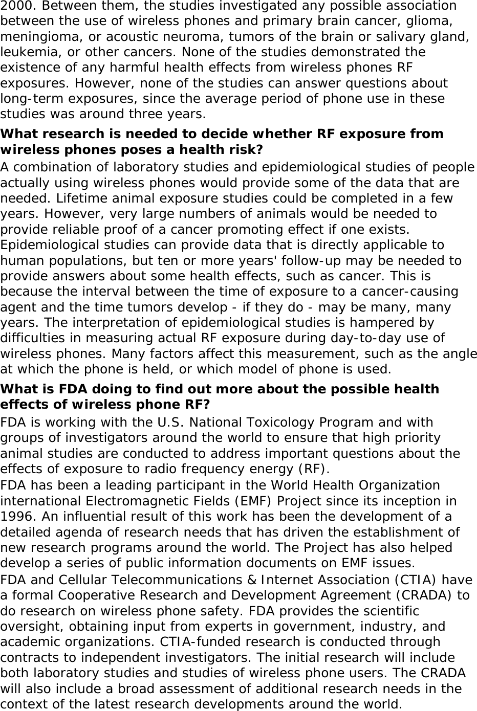 2000. Between them, the studies investigated any possible association between the use of wireless phones and primary brain cancer, glioma, meningioma, or acoustic neuroma, tumors of the brain or salivary gland, leukemia, or other cancers. None of the studies demonstrated the existence of any harmful health effects from wireless phones RF exposures. However, none of the studies can answer questions about long-term exposures, since the average period of phone use in these studies was around three years. What research is needed to decide whether RF exposure from wireless phones poses a health risk? A combination of laboratory studies and epidemiological studies of people actually using wireless phones would provide some of the data that are needed. Lifetime animal exposure studies could be completed in a few years. However, very large numbers of animals would be needed to provide reliable proof of a cancer promoting effect if one exists. Epidemiological studies can provide data that is directly applicable to human populations, but ten or more years&apos; follow-up may be needed to provide answers about some health effects, such as cancer. This is because the interval between the time of exposure to a cancer-causing agent and the time tumors develop - if they do - may be many, many years. The interpretation of epidemiological studies is hampered by difficulties in measuring actual RF exposure during day-to-day use of wireless phones. Many factors affect this measurement, such as the angle at which the phone is held, or which model of phone is used. What is FDA doing to find out more about the possible health effects of wireless phone RF? FDA is working with the U.S. National Toxicology Program and with groups of investigators around the world to ensure that high priority animal studies are conducted to address important questions about the effects of exposure to radio frequency energy (RF). FDA has been a leading participant in the World Health Organization international Electromagnetic Fields (EMF) Project since its inception in 1996. An influential result of this work has been the development of a detailed agenda of research needs that has driven the establishment of new research programs around the world. The Project has also helped develop a series of public information documents on EMF issues. FDA and Cellular Telecommunications &amp; Internet Association (CTIA) have a formal Cooperative Research and Development Agreement (CRADA) to do research on wireless phone safety. FDA provides the scientific oversight, obtaining input from experts in government, industry, and academic organizations. CTIA-funded research is conducted through contracts to independent investigators. The initial research will include both laboratory studies and studies of wireless phone users. The CRADA will also include a broad assessment of additional research needs in the context of the latest research developments around the world. 