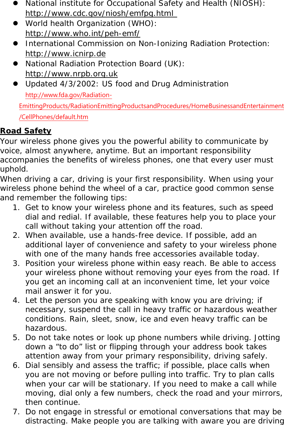  National institute for Occupational Safety and Health (NIOSH):  http://www.cdc.gov/niosh/emfpg.html   World health Organization (WHO):  http://www.who.int/peh-emf/  International Commission on Non-Ionizing Radiation Protection:  http://www.icnirp.de  National Radiation Protection Board (UK):  http://www.nrpb.org.uk  Updated 4/3/2002: US food and Drug Administration  http://www.fda.gov/Radiation-EmittingProducts/RadiationEmittingProductsandProcedures/HomeBusinessandEntertainment/CellPhones/default.htm Road Safety Your wireless phone gives you the powerful ability to communicate by voice, almost anywhere, anytime. But an important responsibility accompanies the benefits of wireless phones, one that every user must uphold. When driving a car, driving is your first responsibility. When using your wireless phone behind the wheel of a car, practice good common sense and remember the following tips: 1. Get to know your wireless phone and its features, such as speed dial and redial. If available, these features help you to place your call without taking your attention off the road. 2. When available, use a hands-free device. If possible, add an additional layer of convenience and safety to your wireless phone with one of the many hands free accessories available today. 3. Position your wireless phone within easy reach. Be able to access your wireless phone without removing your eyes from the road. If you get an incoming call at an inconvenient time, let your voice mail answer it for you. 4. Let the person you are speaking with know you are driving; if necessary, suspend the call in heavy traffic or hazardous weather conditions. Rain, sleet, snow, ice and even heavy traffic can be hazardous. 5. Do not take notes or look up phone numbers while driving. Jotting down a “to do” list or flipping through your address book takes attention away from your primary responsibility, driving safely. 6. Dial sensibly and assess the traffic; if possible, place calls when you are not moving or before pulling into traffic. Try to plan calls when your car will be stationary. If you need to make a call while moving, dial only a few numbers, check the road and your mirrors, then continue. 7. Do not engage in stressful or emotional conversations that may be distracting. Make people you are talking with aware you are driving 