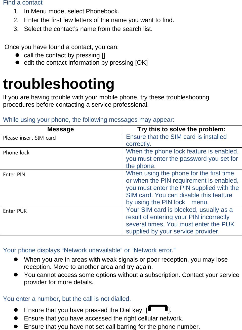  Find a contact 1.  In Menu mode, select Phonebook. 2.  Enter the first few letters of the name you want to find. 3.  Select the contact’s name from the search list.  Once you have found a contact, you can:   call the contact by pressing []   edit the contact information by pressing [OK]  troubleshooting If you are having trouble with your mobile phone, try these troubleshooting procedures before contacting a service professional. While using your phone, the following messages may appear: Message  Try this to solve the problem: Please insert SIM card  Ensure that the SIM card is installed correctly. Phone lock  When the phone lock feature is enabled, you must enter the password you set for the phone. Enter PIN  When using the phone for the first time or when the PIN requirement is enabled, you must enter the PIN supplied with the SIM card. You can disable this feature by using the PIN lock    menu. Enter PUK  Your SIM card is blocked, usually as a result of entering your PIN incorrectly several times. You must enter the PUK supplied by your service provider.    Your phone displays “Network unavailable” or “Network error.”   When you are in areas with weak signals or poor reception, you may lose reception. Move to another area and try again.   You cannot access some options without a subscription. Contact your service provider for more details.  You enter a number, but the call is not dialled.   Ensure that you have pressed the Dial key: [ ].   Ensure that you have accessed the right cellular network.   Ensure that you have not set call barring for the phone number.  