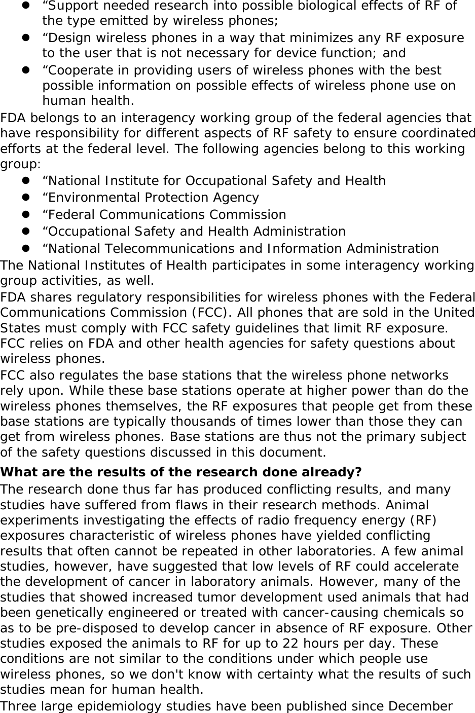  “Support needed research into possible biological effects of RF of the type emitted by wireless phones;  “Design wireless phones in a way that minimizes any RF exposure to the user that is not necessary for device function; and  “Cooperate in providing users of wireless phones with the best possible information on possible effects of wireless phone use on human health. FDA belongs to an interagency working group of the federal agencies that have responsibility for different aspects of RF safety to ensure coordinated efforts at the federal level. The following agencies belong to this working group:  “National Institute for Occupational Safety and Health  “Environmental Protection Agency  “Federal Communications Commission  “Occupational Safety and Health Administration  “National Telecommunications and Information Administration The National Institutes of Health participates in some interagency working group activities, as well. FDA shares regulatory responsibilities for wireless phones with the Federal Communications Commission (FCC). All phones that are sold in the United States must comply with FCC safety guidelines that limit RF exposure. FCC relies on FDA and other health agencies for safety questions about wireless phones. FCC also regulates the base stations that the wireless phone networks rely upon. While these base stations operate at higher power than do the wireless phones themselves, the RF exposures that people get from these base stations are typically thousands of times lower than those they can get from wireless phones. Base stations are thus not the primary subject of the safety questions discussed in this document. What are the results of the research done already? The research done thus far has produced conflicting results, and many studies have suffered from flaws in their research methods. Animal experiments investigating the effects of radio frequency energy (RF) exposures characteristic of wireless phones have yielded conflicting results that often cannot be repeated in other laboratories. A few animal studies, however, have suggested that low levels of RF could accelerate the development of cancer in laboratory animals. However, many of the studies that showed increased tumor development used animals that had been genetically engineered or treated with cancer-causing chemicals so as to be pre-disposed to develop cancer in absence of RF exposure. Other studies exposed the animals to RF for up to 22 hours per day. These conditions are not similar to the conditions under which people use wireless phones, so we don&apos;t know with certainty what the results of such studies mean for human health. Three large epidemiology studies have been published since December 