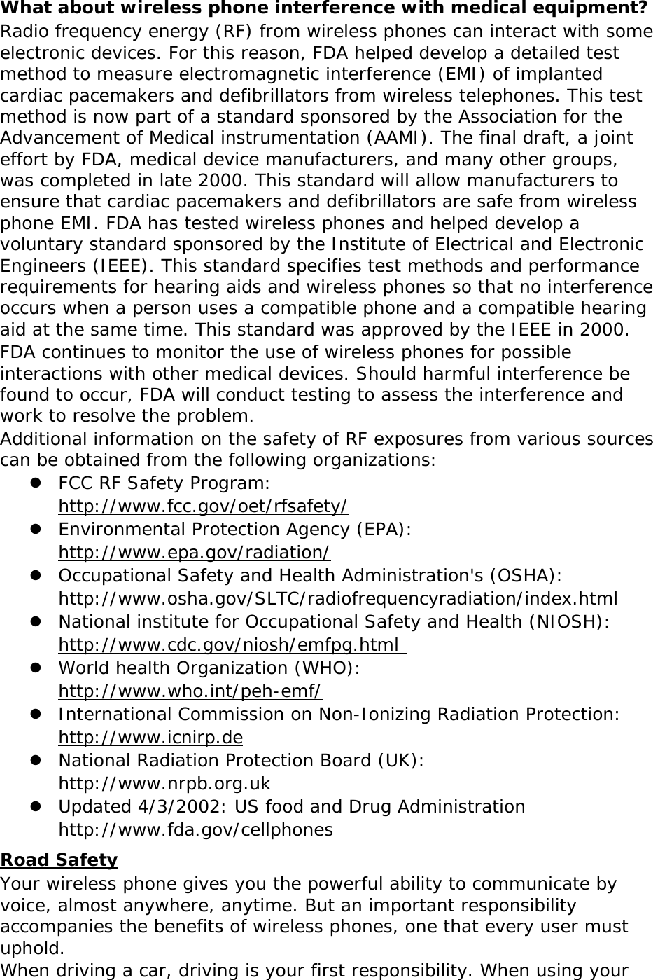 What about wireless phone interference with medical equipment? Radio frequency energy (RF) from wireless phones can interact with some electronic devices. For this reason, FDA helped develop a detailed test method to measure electromagnetic interference (EMI) of implanted cardiac pacemakers and defibrillators from wireless telephones. This test method is now part of a standard sponsored by the Association for the Advancement of Medical instrumentation (AAMI). The final draft, a joint effort by FDA, medical device manufacturers, and many other groups, was completed in late 2000. This standard will allow manufacturers to ensure that cardiac pacemakers and defibrillators are safe from wireless phone EMI. FDA has tested wireless phones and helped develop a voluntary standard sponsored by the Institute of Electrical and Electronic Engineers (IEEE). This standard specifies test methods and performance requirements for hearing aids and wireless phones so that no interference occurs when a person uses a compatible phone and a compatible hearing aid at the same time. This standard was approved by the IEEE in 2000. FDA continues to monitor the use of wireless phones for possible interactions with other medical devices. Should harmful interference be found to occur, FDA will conduct testing to assess the interference and work to resolve the problem. Additional information on the safety of RF exposures from various sources can be obtained from the following organizations:  FCC RF Safety Program:  http://www.fcc.gov/oet/rfsafety/  Environmental Protection Agency (EPA):  http://www.epa.gov/radiation/  Occupational Safety and Health Administration&apos;s (OSHA):        http://www.osha.gov/SLTC/radiofrequencyradiation/index.html  National institute for Occupational Safety and Health (NIOSH):  http://www.cdc.gov/niosh/emfpg.html   World health Organization (WHO):  http://www.who.int/peh-emf/  International Commission on Non-Ionizing Radiation Protection:  http://www.icnirp.de  National Radiation Protection Board (UK):  http://www.nrpb.org.uk  Updated 4/3/2002: US food and Drug Administration  http://www.fda.gov/cellphones Road Safety Your wireless phone gives you the powerful ability to communicate by voice, almost anywhere, anytime. But an important responsibility accompanies the benefits of wireless phones, one that every user must uphold. When driving a car, driving is your first responsibility. When using your 