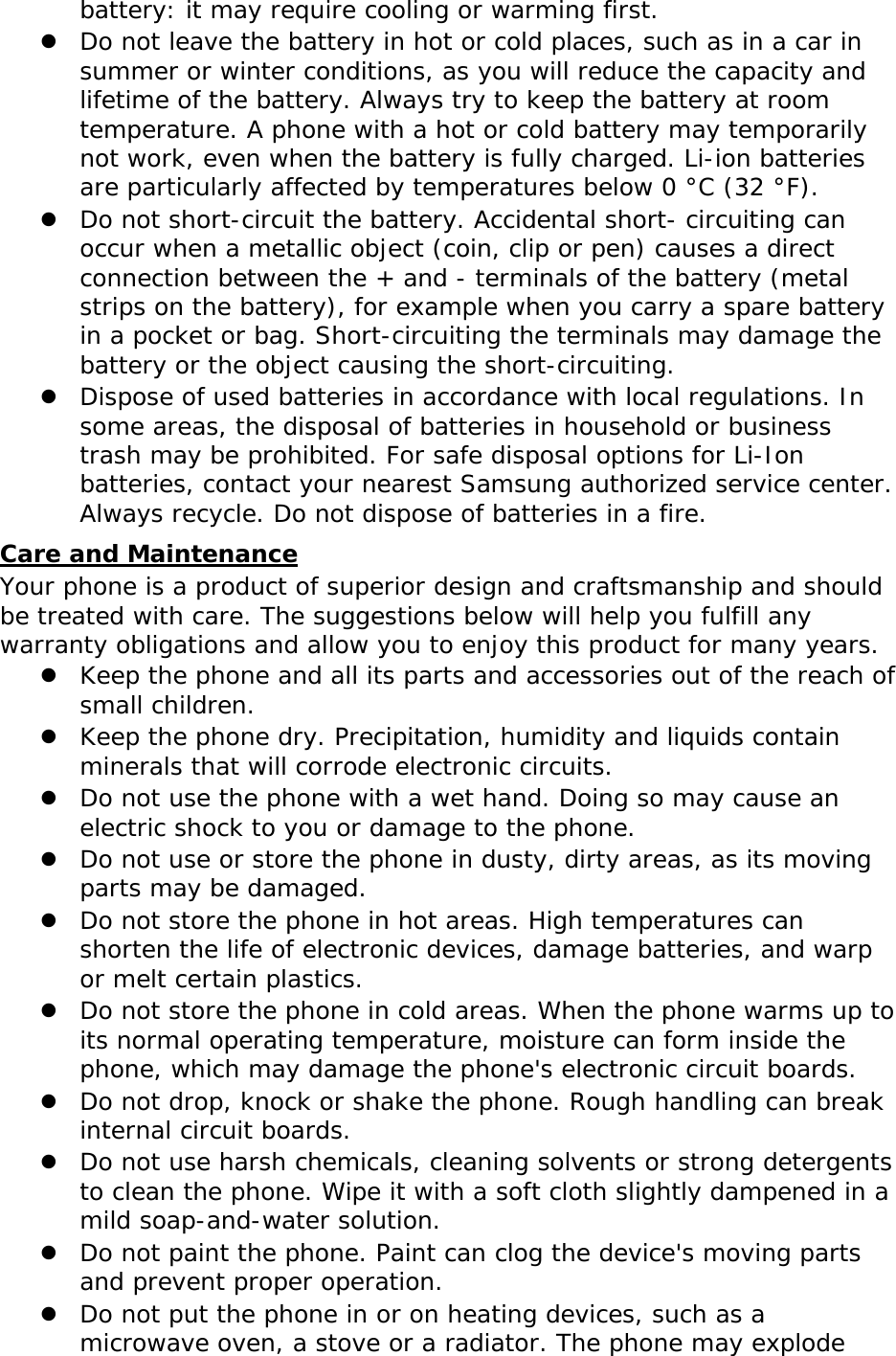 battery: it may require cooling or warming first.  Do not leave the battery in hot or cold places, such as in a car in summer or winter conditions, as you will reduce the capacity and lifetime of the battery. Always try to keep the battery at room temperature. A phone with a hot or cold battery may temporarily not work, even when the battery is fully charged. Li-ion batteries are particularly affected by temperatures below 0 °C (32 °F).  Do not short-circuit the battery. Accidental short- circuiting can occur when a metallic object (coin, clip or pen) causes a direct connection between the + and - terminals of the battery (metal strips on the battery), for example when you carry a spare battery in a pocket or bag. Short-circuiting the terminals may damage the battery or the object causing the short-circuiting.  Dispose of used batteries in accordance with local regulations. In some areas, the disposal of batteries in household or business trash may be prohibited. For safe disposal options for Li-Ion batteries, contact your nearest Samsung authorized service center. Always recycle. Do not dispose of batteries in a fire. Care and Maintenance Your phone is a product of superior design and craftsmanship and should be treated with care. The suggestions below will help you fulfill any warranty obligations and allow you to enjoy this product for many years.  Keep the phone and all its parts and accessories out of the reach of small children.  Keep the phone dry. Precipitation, humidity and liquids contain minerals that will corrode electronic circuits.  Do not use the phone with a wet hand. Doing so may cause an electric shock to you or damage to the phone.  Do not use or store the phone in dusty, dirty areas, as its moving parts may be damaged.  Do not store the phone in hot areas. High temperatures can shorten the life of electronic devices, damage batteries, and warp or melt certain plastics.  Do not store the phone in cold areas. When the phone warms up to its normal operating temperature, moisture can form inside the phone, which may damage the phone&apos;s electronic circuit boards.  Do not drop, knock or shake the phone. Rough handling can break internal circuit boards.  Do not use harsh chemicals, cleaning solvents or strong detergents to clean the phone. Wipe it with a soft cloth slightly dampened in a mild soap-and-water solution.  Do not paint the phone. Paint can clog the device&apos;s moving parts and prevent proper operation.  Do not put the phone in or on heating devices, such as a microwave oven, a stove or a radiator. The phone may explode 