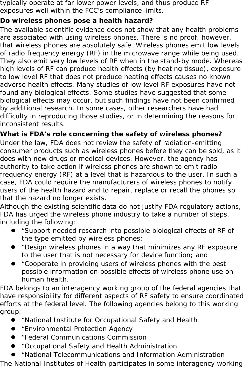 typically operate at far lower power levels, and thus produce RF exposures well within the FCC&apos;s compliance limits. Do wireless phones pose a health hazard? The available scientific evidence does not show that any health problems are associated with using wireless phones. There is no proof, however, that wireless phones are absolutely safe. Wireless phones emit low levels of radio frequency energy (RF) in the microwave range while being used. They also emit very low levels of RF when in the stand-by mode. Whereas high levels of RF can produce health effects (by heating tissue), exposure to low level RF that does not produce heating effects causes no known adverse health effects. Many studies of low level RF exposures have not found any biological effects. Some studies have suggested that some biological effects may occur, but such findings have not been confirmed by additional research. In some cases, other researchers have had difficulty in reproducing those studies, or in determining the reasons for inconsistent results. What is FDA&apos;s role concerning the safety of wireless phones? Under the law, FDA does not review the safety of radiation-emitting consumer products such as wireless phones before they can be sold, as it does with new drugs or medical devices. However, the agency has authority to take action if wireless phones are shown to emit radio frequency energy (RF) at a level that is hazardous to the user. In such a case, FDA could require the manufacturers of wireless phones to notify users of the health hazard and to repair, replace or recall the phones so that the hazard no longer exists. Although the existing scientific data do not justify FDA regulatory actions, FDA has urged the wireless phone industry to take a number of steps, including the following:  “Support needed research into possible biological effects of RF of the type emitted by wireless phones;  “Design wireless phones in a way that minimizes any RF exposure to the user that is not necessary for device function; and  “Cooperate in providing users of wireless phones with the best possible information on possible effects of wireless phone use on human health. FDA belongs to an interagency working group of the federal agencies that have responsibility for different aspects of RF safety to ensure coordinated efforts at the federal level. The following agencies belong to this working group:  “National Institute for Occupational Safety and Health  “Environmental Protection Agency  “Federal Communications Commission  “Occupational Safety and Health Administration  “National Telecommunications and Information Administration The National Institutes of Health participates in some interagency working 