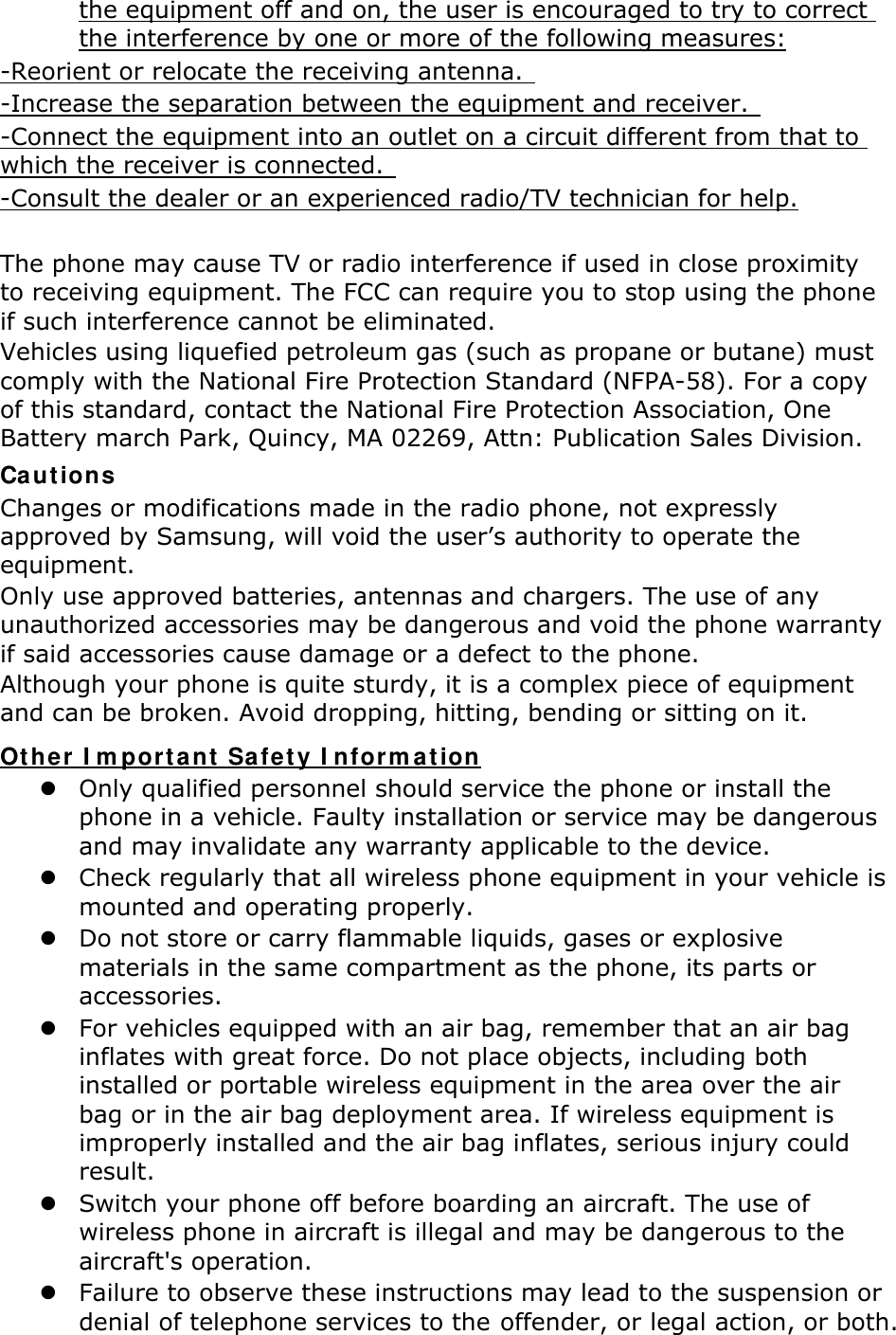 the equipment off and on, the user is encouraged to try to correct the interference by one or more of the following measures: -Reorient or relocate the receiving antenna.   -Increase the separation between the equipment and receiver.   -Connect the equipment into an outlet on a circuit different from that to which the receiver is connected.   -Consult the dealer or an experienced radio/TV technician for help.  The phone may cause TV or radio interference if used in close proximity to receiving equipment. The FCC can require you to stop using the phone if such interference cannot be eliminated. Vehicles using liquefied petroleum gas (such as propane or butane) must comply with the National Fire Protection Standard (NFPA-58). For a copy of this standard, contact the National Fire Protection Association, One Battery march Park, Quincy, MA 02269, Attn: Publication Sales Division. Cautions Changes or modifications made in the radio phone, not expressly approved by Samsung, will void the user’s authority to operate the equipment. Only use approved batteries, antennas and chargers. The use of any unauthorized accessories may be dangerous and void the phone warranty if said accessories cause damage or a defect to the phone. Although your phone is quite sturdy, it is a complex piece of equipment and can be broken. Avoid dropping, hitting, bending or sitting on it. Other Important Safety Information z Only qualified personnel should service the phone or install the phone in a vehicle. Faulty installation or service may be dangerous and may invalidate any warranty applicable to the device. z Check regularly that all wireless phone equipment in your vehicle is mounted and operating properly. z Do not store or carry flammable liquids, gases or explosive materials in the same compartment as the phone, its parts or accessories. z For vehicles equipped with an air bag, remember that an air bag inflates with great force. Do not place objects, including both installed or portable wireless equipment in the area over the air bag or in the air bag deployment area. If wireless equipment is improperly installed and the air bag inflates, serious injury could result. z Switch your phone off before boarding an aircraft. The use of wireless phone in aircraft is illegal and may be dangerous to the aircraft&apos;s operation. z Failure to observe these instructions may lead to the suspension or denial of telephone services to the offender, or legal action, or both. 