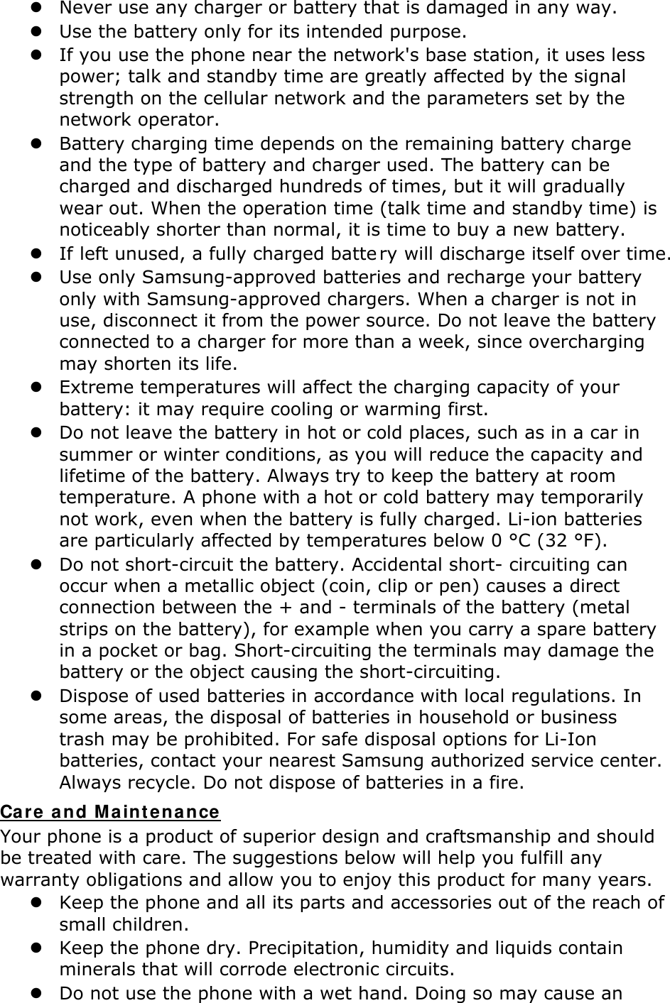 z Never use any charger or battery that is damaged in any way. z Use the battery only for its intended purpose. z If you use the phone near the network&apos;s base station, it uses less power; talk and standby time are greatly affected by the signal strength on the cellular network and the parameters set by the network operator. z Battery charging time depends on the remaining battery charge and the type of battery and charger used. The battery can be charged and discharged hundreds of times, but it will gradually wear out. When the operation time (talk time and standby time) is noticeably shorter than normal, it is time to buy a new battery. z If left unused, a fully charged batte ry will discharge itself over time. z Use only Samsung-approved batteries and recharge your battery only with Samsung-approved chargers. When a charger is not in use, disconnect it from the power source. Do not leave the battery connected to a charger for more than a week, since overcharging may shorten its life. z Extreme temperatures will affect the charging capacity of your battery: it may require cooling or warming first. z Do not leave the battery in hot or cold places, such as in a car in summer or winter conditions, as you will reduce the capacity and lifetime of the battery. Always try to keep the battery at room temperature. A phone with a hot or cold battery may temporarily not work, even when the battery is fully charged. Li-ion batteries are particularly affected by temperatures below 0 °C (32 °F). z Do not short-circuit the battery. Accidental short- circuiting can occur when a metallic object (coin, clip or pen) causes a direct connection between the + and - terminals of the battery (metal strips on the battery), for example when you carry a spare battery in a pocket or bag. Short-circuiting the terminals may damage the battery or the object causing the short-circuiting. z Dispose of used batteries in accordance with local regulations. In some areas, the disposal of batteries in household or business trash may be prohibited. For safe disposal options for Li-Ion batteries, contact your nearest Samsung authorized service center. Always recycle. Do not dispose of batteries in a fire. Care and Maintenance Your phone is a product of superior design and craftsmanship and should be treated with care. The suggestions below will help you fulfill any warranty obligations and allow you to enjoy this product for many years. z Keep the phone and all its parts and accessories out of the reach of small children. z Keep the phone dry. Precipitation, humidity and liquids contain minerals that will corrode electronic circuits. z Do not use the phone with a wet hand. Doing so may cause an 