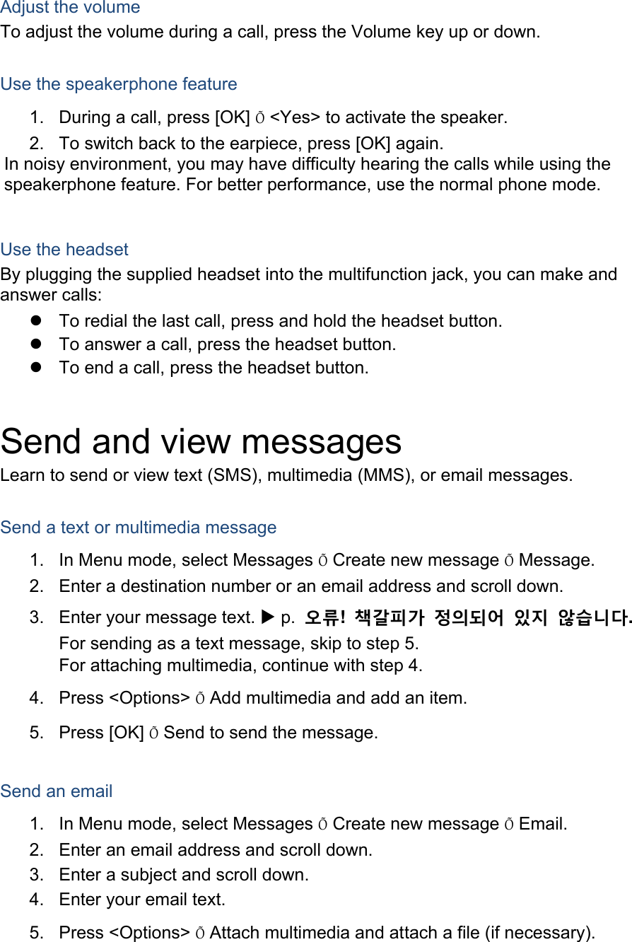  Adjust the volume To adjust the volume during a call, press the Volume key up or down.  Use the speakerphone feature 1.  During a call, press [OK] Õ &lt;Yes&gt; to activate the speaker. 2.  To switch back to the earpiece, press [OK] again. In noisy environment, you may have difficulty hearing the calls while using the speakerphone feature. For better performance, use the normal phone mode.  Use the headset By plugging the supplied headset into the multifunction jack, you can make and answer calls: z  To redial the last call, press and hold the headset button. z  To answer a call, press the headset button. z  To end a call, press the headset button.  Send and view messages Learn to send or view text (SMS), multimedia (MMS), or email messages.  Send a text or multimedia message 1.  In Menu mode, select Messages Õ Create new message Õ Message. 2.  Enter a destination number or an email address and scroll down. 3.  Enter your message text. X p.  오류!  책갈피가 정의되어 있지 않습니다. For sending as a text message, skip to step 5. For attaching multimedia, continue with step 4. 4. Press &lt;Options&gt; Õ Add multimedia and add an item. 5. Press [OK] Õ Send to send the message.  Send an email 1.  In Menu mode, select Messages Õ Create new message Õ Email. 2.  Enter an email address and scroll down. 3.  Enter a subject and scroll down. 4.  Enter your email text. 5. Press &lt;Options&gt; Õ Attach multimedia and attach a file (if necessary). 