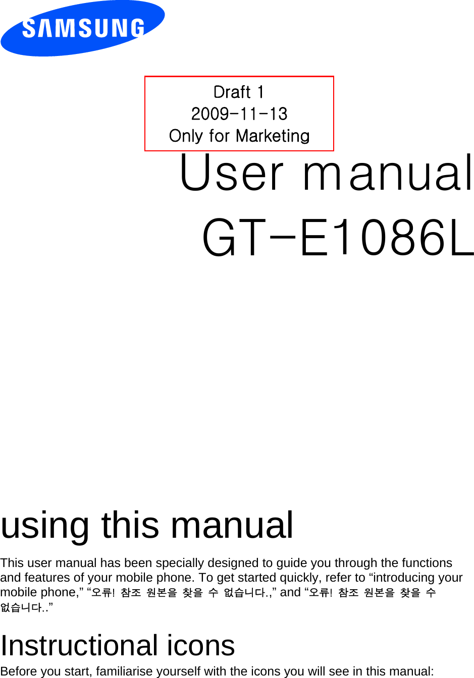         User manual Draft 1 2009-11-13 Only for Marketing GT-E1086L                  using this manual This user manual has been specially designed to guide you through the functions and features of your mobile phone. To get started quickly, refer to “introducing your mobile phone,” “오류!  참조  원본을  찾을  수  없습니다.,” and “오류!  참조  원본을  찾을  수 없습니다..”  Instructional icons Before you start, familiarise yourself with the icons you will see in this manual:   