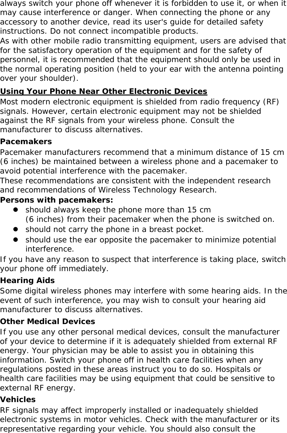 always switch your phone off whenever it is forbidden to use it, or when it may cause interference or danger. When connecting the phone or any accessory to another device, read its user&apos;s guide for detailed safety instructions. Do not connect incompatible products. As with other mobile radio transmitting equipment, users are advised that for the satisfactory operation of the equipment and for the safety of personnel, it is recommended that the equipment should only be used in the normal operating position (held to your ear with the antenna pointing over your shoulder). Using Your Phone Near Other Electronic Devices Most modern electronic equipment is shielded from radio frequency (RF) signals. However, certain electronic equipment may not be shielded against the RF signals from your wireless phone. Consult the manufacturer to discuss alternatives. Pacemakers Pacemaker manufacturers recommend that a minimum distance of 15 cm (6 inches) be maintained between a wireless phone and a pacemaker to avoid potential interference with the pacemaker. These recommendations are consistent with the independent research and recommendations of Wireless Technology Research. Persons with pacemakers:  should always keep the phone more than 15 cm  (6 inches) from their pacemaker when the phone is switched on.  should not carry the phone in a breast pocket.  should use the ear opposite the pacemaker to minimize potential interference. If you have any reason to suspect that interference is taking place, switch your phone off immediately. Hearing Aids Some digital wireless phones may interfere with some hearing aids. In the event of such interference, you may wish to consult your hearing aid manufacturer to discuss alternatives. Other Medical Devices If you use any other personal medical devices, consult the manufacturer of your device to determine if it is adequately shielded from external RF energy. Your physician may be able to assist you in obtaining this information. Switch your phone off in health care facilities when any regulations posted in these areas instruct you to do so. Hospitals or health care facilities may be using equipment that could be sensitive to external RF energy. Vehicles RF signals may affect improperly installed or inadequately shielded electronic systems in motor vehicles. Check with the manufacturer or its representative regarding your vehicle. You should also consult the 
