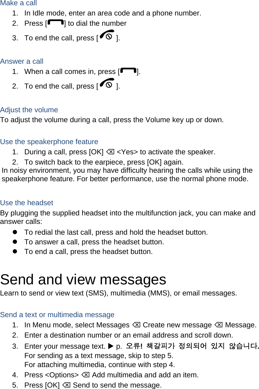  Make a call 1.  In Idle mode, enter an area code and a phone number. 2. Press [ ] to dial the number 3.  To end the call, press [ ].   Answer a call 1.  When a call comes in, press [ ]. 2.  To end the call, press [ ].  Adjust the volume To adjust the volume during a call, press the Volume key up or down.  Use the speakerphone feature 1.  During a call, press [OK]  &lt;Yes&gt; to activate the speaker. 2.  To switch back to the earpiece, press [OK] again. In noisy environment, you may have difficulty hearing the calls while using the speakerphone feature. For better performance, use the normal phone mode.  Use the headset By plugging the supplied headset into the multifunction jack, you can make and answer calls:   To redial the last call, press and hold the headset button.   To answer a call, press the headset button.   To end a call, press the headset button.  Send and view messages Learn to send or view text (SMS), multimedia (MMS), or email messages.  Send a text or multimedia message 1.  In Menu mode, select Messages  Create new message  Message. 2.  Enter a destination number or an email address and scroll down. 3.  Enter your message text.  p.  오류!  책갈피가 정의되어 있지 않습니다. For sending as a text message, skip to step 5. For attaching multimedia, continue with step 4. 4. Press &lt;Options&gt;  Add multimedia and add an item. 5. Press [OK]  Send to send the message.  