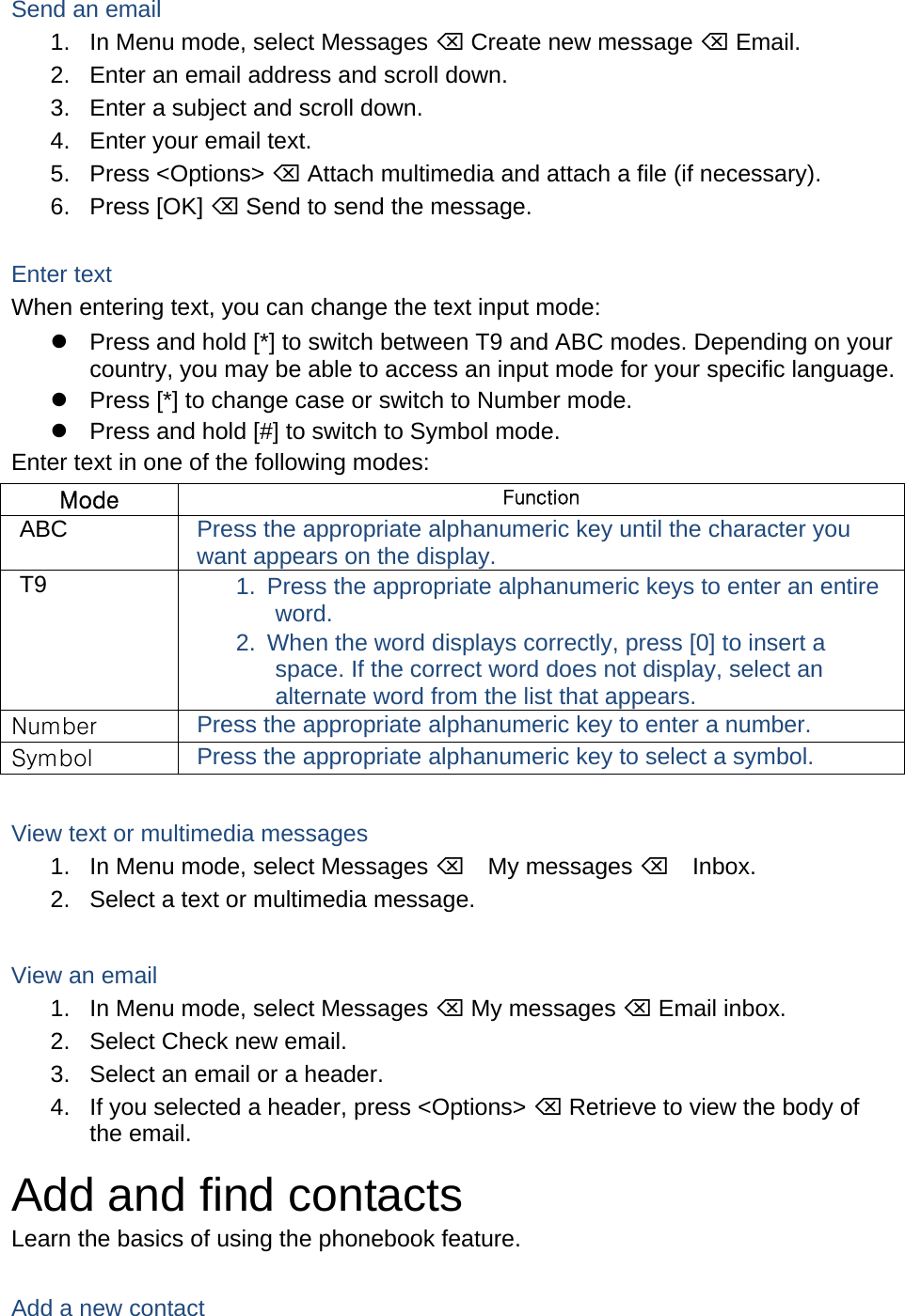Send an email 1.  In Menu mode, select Messages  Create new message  Email. 2.  Enter an email address and scroll down. 3.  Enter a subject and scroll down. 4.  Enter your email text. 5. Press &lt;Options&gt;  Attach multimedia and attach a file (if necessary). 6. Press [OK]  Send to send the message.  Enter text When entering text, you can change the text input mode:   Press and hold [*] to switch between T9 and ABC modes. Depending on your country, you may be able to access an input mode for your specific language.   Press [*] to change case or switch to Number mode.   Press and hold [#] to switch to Symbol mode. Enter text in one of the following modes: Mode  Function ABC  Press the appropriate alphanumeric key until the character you want appears on the display. T9  1.  Press the appropriate alphanumeric keys to enter an entire word. 2.  When the word displays correctly, press [0] to insert a space. If the correct word does not display, select an alternate word from the list that appears. Number  Press the appropriate alphanumeric key to enter a number. Symbol  Press the appropriate alphanumeric key to select a symbol.  View text or multimedia messages 1.  In Menu mode, select Messages My messages Inbox. 2.  Select a text or multimedia message.  View an email 1.  In Menu mode, select Messages  My messages  Email inbox. 2.  Select Check new email. 3.  Select an email or a header. 4.  If you selected a header, press &lt;Options&gt;  Retrieve to view the body of the email. Add and find contacts Learn the basics of using the phonebook feature.  Add a new contact 