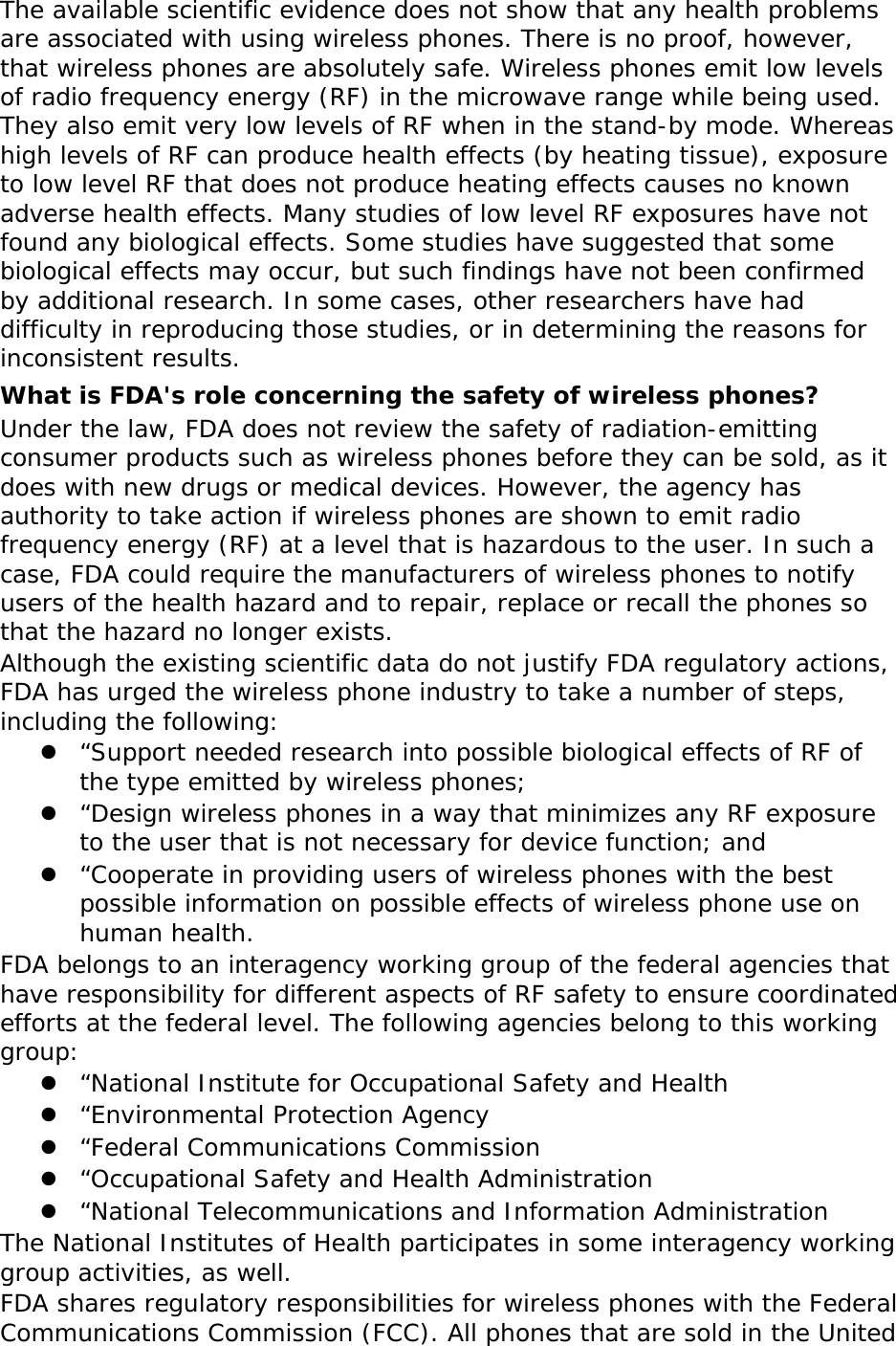 The available scientific evidence does not show that any health problems are associated with using wireless phones. There is no proof, however, that wireless phones are absolutely safe. Wireless phones emit low levels of radio frequency energy (RF) in the microwave range while being used. They also emit very low levels of RF when in the stand-by mode. Whereas high levels of RF can produce health effects (by heating tissue), exposure to low level RF that does not produce heating effects causes no known adverse health effects. Many studies of low level RF exposures have not found any biological effects. Some studies have suggested that some biological effects may occur, but such findings have not been confirmed by additional research. In some cases, other researchers have had difficulty in reproducing those studies, or in determining the reasons for inconsistent results. What is FDA&apos;s role concerning the safety of wireless phones? Under the law, FDA does not review the safety of radiation-emitting consumer products such as wireless phones before they can be sold, as it does with new drugs or medical devices. However, the agency has authority to take action if wireless phones are shown to emit radio frequency energy (RF) at a level that is hazardous to the user. In such a case, FDA could require the manufacturers of wireless phones to notify users of the health hazard and to repair, replace or recall the phones so that the hazard no longer exists. Although the existing scientific data do not justify FDA regulatory actions, FDA has urged the wireless phone industry to take a number of steps, including the following:  “Support needed research into possible biological effects of RF of the type emitted by wireless phones;  “Design wireless phones in a way that minimizes any RF exposure to the user that is not necessary for device function; and  “Cooperate in providing users of wireless phones with the best possible information on possible effects of wireless phone use on human health. FDA belongs to an interagency working group of the federal agencies that have responsibility for different aspects of RF safety to ensure coordinated efforts at the federal level. The following agencies belong to this working group:  “National Institute for Occupational Safety and Health  “Environmental Protection Agency  “Federal Communications Commission  “Occupational Safety and Health Administration  “National Telecommunications and Information Administration The National Institutes of Health participates in some interagency working group activities, as well. FDA shares regulatory responsibilities for wireless phones with the Federal Communications Commission (FCC). All phones that are sold in the United 