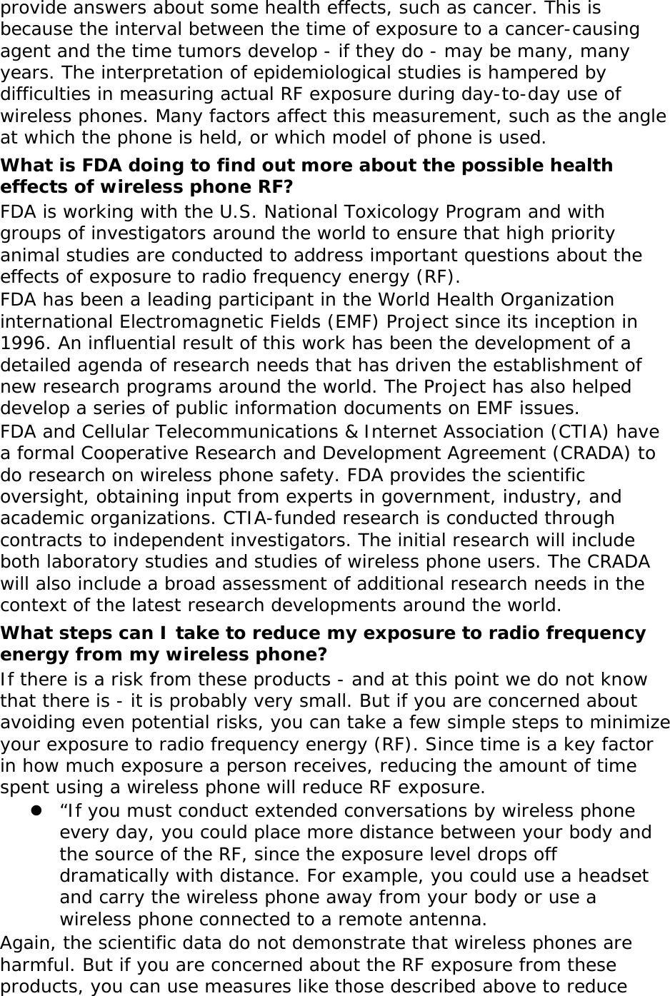 provide answers about some health effects, such as cancer. This is because the interval between the time of exposure to a cancer-causing agent and the time tumors develop - if they do - may be many, many years. The interpretation of epidemiological studies is hampered by difficulties in measuring actual RF exposure during day-to-day use of wireless phones. Many factors affect this measurement, such as the angle at which the phone is held, or which model of phone is used. What is FDA doing to find out more about the possible health effects of wireless phone RF? FDA is working with the U.S. National Toxicology Program and with groups of investigators around the world to ensure that high priority animal studies are conducted to address important questions about the effects of exposure to radio frequency energy (RF). FDA has been a leading participant in the World Health Organization international Electromagnetic Fields (EMF) Project since its inception in 1996. An influential result of this work has been the development of a detailed agenda of research needs that has driven the establishment of new research programs around the world. The Project has also helped develop a series of public information documents on EMF issues. FDA and Cellular Telecommunications &amp; Internet Association (CTIA) have a formal Cooperative Research and Development Agreement (CRADA) to do research on wireless phone safety. FDA provides the scientific oversight, obtaining input from experts in government, industry, and academic organizations. CTIA-funded research is conducted through contracts to independent investigators. The initial research will include both laboratory studies and studies of wireless phone users. The CRADA will also include a broad assessment of additional research needs in the context of the latest research developments around the world. What steps can I take to reduce my exposure to radio frequency energy from my wireless phone? If there is a risk from these products - and at this point we do not know that there is - it is probably very small. But if you are concerned about avoiding even potential risks, you can take a few simple steps to minimize your exposure to radio frequency energy (RF). Since time is a key factor in how much exposure a person receives, reducing the amount of time spent using a wireless phone will reduce RF exposure.  “If you must conduct extended conversations by wireless phone every day, you could place more distance between your body and the source of the RF, since the exposure level drops off dramatically with distance. For example, you could use a headset and carry the wireless phone away from your body or use a wireless phone connected to a remote antenna. Again, the scientific data do not demonstrate that wireless phones are harmful. But if you are concerned about the RF exposure from these products, you can use measures like those described above to reduce 