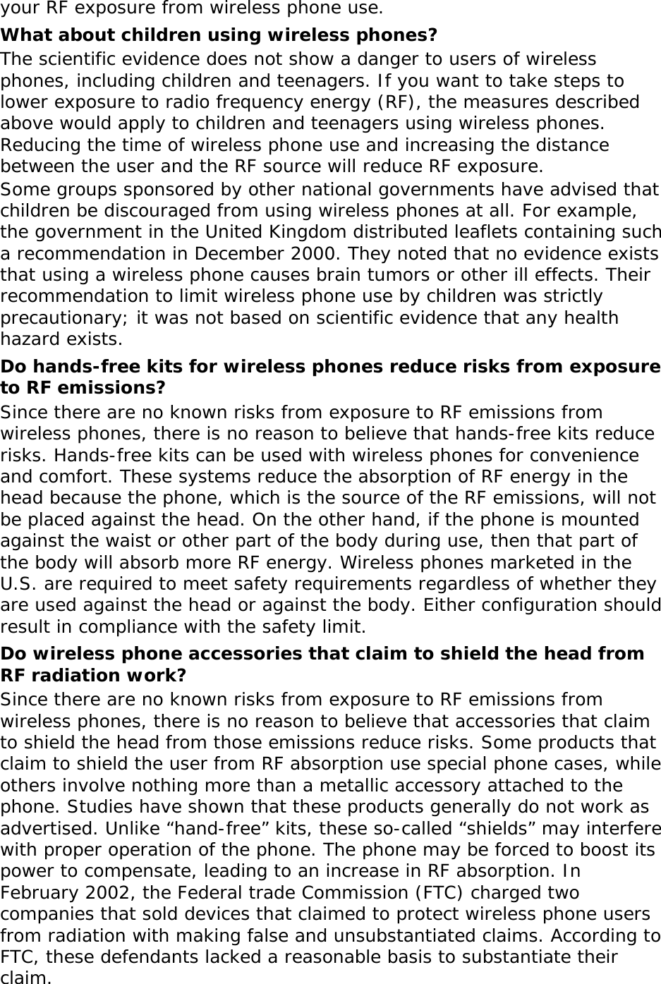 your RF exposure from wireless phone use. What about children using wireless phones? The scientific evidence does not show a danger to users of wireless phones, including children and teenagers. If you want to take steps to lower exposure to radio frequency energy (RF), the measures described above would apply to children and teenagers using wireless phones. Reducing the time of wireless phone use and increasing the distance between the user and the RF source will reduce RF exposure. Some groups sponsored by other national governments have advised that children be discouraged from using wireless phones at all. For example, the government in the United Kingdom distributed leaflets containing such a recommendation in December 2000. They noted that no evidence exists that using a wireless phone causes brain tumors or other ill effects. Their recommendation to limit wireless phone use by children was strictly precautionary; it was not based on scientific evidence that any health hazard exists.  Do hands-free kits for wireless phones reduce risks from exposure to RF emissions? Since there are no known risks from exposure to RF emissions from wireless phones, there is no reason to believe that hands-free kits reduce risks. Hands-free kits can be used with wireless phones for convenience and comfort. These systems reduce the absorption of RF energy in the head because the phone, which is the source of the RF emissions, will not be placed against the head. On the other hand, if the phone is mounted against the waist or other part of the body during use, then that part of the body will absorb more RF energy. Wireless phones marketed in the U.S. are required to meet safety requirements regardless of whether they are used against the head or against the body. Either configuration should result in compliance with the safety limit. Do wireless phone accessories that claim to shield the head from RF radiation work? Since there are no known risks from exposure to RF emissions from wireless phones, there is no reason to believe that accessories that claim to shield the head from those emissions reduce risks. Some products that claim to shield the user from RF absorption use special phone cases, while others involve nothing more than a metallic accessory attached to the phone. Studies have shown that these products generally do not work as advertised. Unlike “hand-free” kits, these so-called “shields” may interfere with proper operation of the phone. The phone may be forced to boost its power to compensate, leading to an increase in RF absorption. In February 2002, the Federal trade Commission (FTC) charged two companies that sold devices that claimed to protect wireless phone users from radiation with making false and unsubstantiated claims. According to FTC, these defendants lacked a reasonable basis to substantiate their claim. 