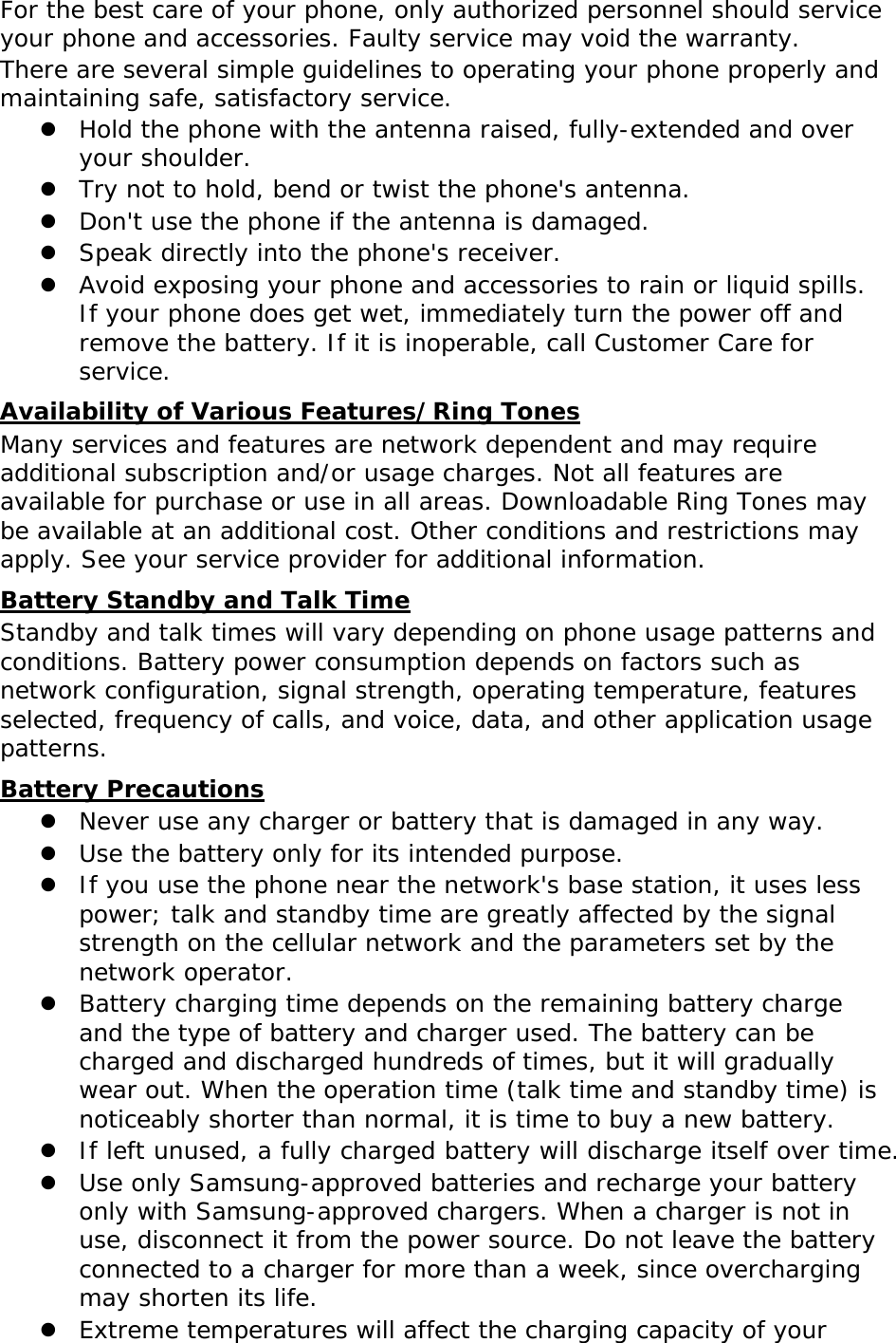 For the best care of your phone, only authorized personnel should service your phone and accessories. Faulty service may void the warranty. There are several simple guidelines to operating your phone properly and maintaining safe, satisfactory service.  Hold the phone with the antenna raised, fully-extended and over your shoulder.  Try not to hold, bend or twist the phone&apos;s antenna.  Don&apos;t use the phone if the antenna is damaged.  Speak directly into the phone&apos;s receiver.  Avoid exposing your phone and accessories to rain or liquid spills. If your phone does get wet, immediately turn the power off and remove the battery. If it is inoperable, call Customer Care for service. Availability of Various Features/Ring Tones Many services and features are network dependent and may require additional subscription and/or usage charges. Not all features are available for purchase or use in all areas. Downloadable Ring Tones may be available at an additional cost. Other conditions and restrictions may apply. See your service provider for additional information. Battery Standby and Talk Time Standby and talk times will vary depending on phone usage patterns and conditions. Battery power consumption depends on factors such as network configuration, signal strength, operating temperature, features selected, frequency of calls, and voice, data, and other application usage patterns.  Battery Precautions  Never use any charger or battery that is damaged in any way.  Use the battery only for its intended purpose.  If you use the phone near the network&apos;s base station, it uses less power; talk and standby time are greatly affected by the signal strength on the cellular network and the parameters set by the network operator.  Battery charging time depends on the remaining battery charge and the type of battery and charger used. The battery can be charged and discharged hundreds of times, but it will gradually wear out. When the operation time (talk time and standby time) is noticeably shorter than normal, it is time to buy a new battery.  If left unused, a fully charged battery will discharge itself over time.  Use only Samsung-approved batteries and recharge your battery only with Samsung-approved chargers. When a charger is not in use, disconnect it from the power source. Do not leave the battery connected to a charger for more than a week, since overcharging may shorten its life.  Extreme temperatures will affect the charging capacity of your 