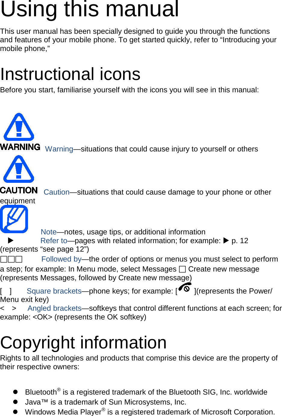 Using this manual This user manual has been specially designed to guide you through the functions and features of your mobile phone. To get started quickly, refer to “Introducing your mobile phone,”  Instructional icons Before you start, familiarise yourself with the icons you will see in this manual:     Warning—situations that could cause injury to yourself or others  Caution—situations that could cause damage to your phone or other equipment    Note—notes, usage tips, or additional information          Refer to—pages with related information; for example:  p. 12 (represents “see page 12”)      Followed by—the order of options or menus you must select to perform a step; for example: In Menu mode, select Messages  Create new message (represents Messages, followed by Create new message) [  ]    Square brackets—phone keys; for example: [ ](represents the Power/ Menu exit key) &lt;  &gt;   Angled brackets—softkeys that control different functions at each screen; for example: &lt;OK&gt; (represents the OK softkey)  Copyright information Rights to all technologies and products that comprise this device are the property of their respective owners:   Bluetooth® is a registered trademark of the Bluetooth SIG, Inc. worldwide  Java™ is a trademark of Sun Microsystems, Inc.  Windows Media Player® is a registered trademark of Microsoft Corporation. 
