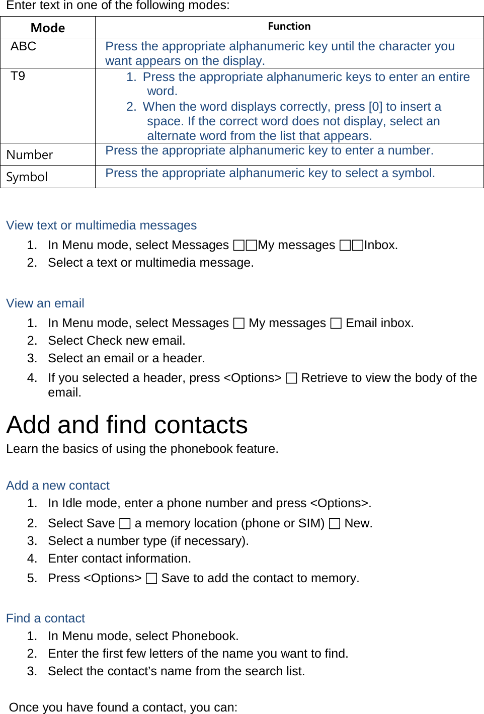 Enter text in one of the following modes: Mode Function ABC Press the appropriate alphanumeric key until the character you want appears on the display. T9 1. Press the appropriate alphanumeric keys to enter an entire word. 2. When the word displays correctly, press [0] to insert a space. If the correct word does not display, select an alternate word from the list that appears. Number Press the appropriate alphanumeric key to enter a number. Symbol Press the appropriate alphanumeric key to select a symbol.  View text or multimedia messages 1. In Menu mode, select Messages My messages Inbox. 2. Select a text or multimedia message.  View an email 1. In Menu mode, select Messages  My messages  Email inbox. 2. Select Check new email. 3. Select an email or a header. 4. If you selected a header, press &lt;Options&gt;  Retrieve to view the body of the email. Add and find contacts Learn the basics of using the phonebook feature.  Add a new contact 1. In Idle mode, enter a phone number and press &lt;Options&gt;. 2. Select Save  a memory location (phone or SIM)  New.   3. Select a number type (if necessary). 4. Enter contact information. 5. Press &lt;Options&gt;  Save to add the contact to memory.  Find a contact 1. In Menu mode, select Phonebook. 2. Enter the first few letters of the name you want to find. 3. Select the contact’s name from the search list.  Once you have found a contact, you can: 