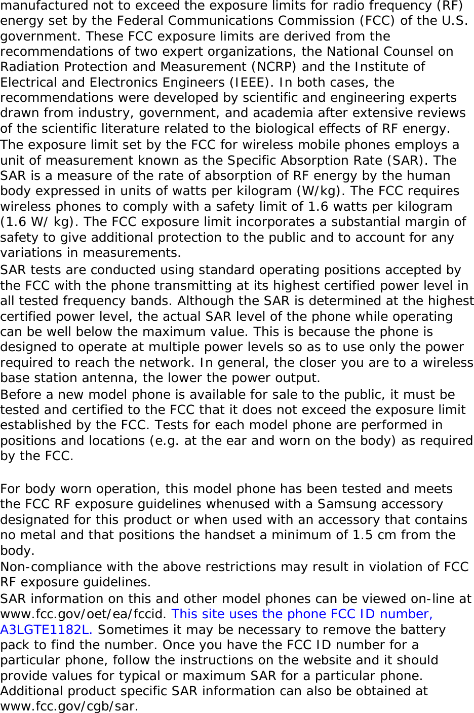 manufactured not to exceed the exposure limits for radio frequency (RF) energy set by the Federal Communications Commission (FCC) of the U.S. government. These FCC exposure limits are derived from the recommendations of two expert organizations, the National Counsel on Radiation Protection and Measurement (NCRP) and the Institute of Electrical and Electronics Engineers (IEEE). In both cases, the recommendations were developed by scientific and engineering experts drawn from industry, government, and academia after extensive reviews of the scientific literature related to the biological effects of RF energy. The exposure limit set by the FCC for wireless mobile phones employs a unit of measurement known as the Specific Absorption Rate (SAR). The SAR is a measure of the rate of absorption of RF energy by the human body expressed in units of watts per kilogram (W/kg). The FCC requires wireless phones to comply with a safety limit of 1.6 watts per kilogram (1.6 W/ kg). The FCC exposure limit incorporates a substantial margin of safety to give additional protection to the public and to account for any variations in measurements. SAR tests are conducted using standard operating positions accepted by the FCC with the phone transmitting at its highest certified power level in all tested frequency bands. Although the SAR is determined at the highest certified power level, the actual SAR level of the phone while operating can be well below the maximum value. This is because the phone is designed to operate at multiple power levels so as to use only the power required to reach the network. In general, the closer you are to a wireless base station antenna, the lower the power output. Before a new model phone is available for sale to the public, it must be tested and certified to the FCC that it does not exceed the exposure limit established by the FCC. Tests for each model phone are performed in positions and locations (e.g. at the ear and worn on the body) as required by the FCC.    For body worn operation, this model phone has been tested and meets the FCC RF exposure guidelines whenused with a Samsung accessory designated for this product or when used with an accessory that contains no metal and that positions the handset a minimum of 1.5 cm from the body.  Non-compliance with the above restrictions may result in violation of FCC RF exposure guidelines. SAR information on this and other model phones can be viewed on-line at www.fcc.gov/oet/ea/fccid. This site uses the phone FCC ID number, A3LGTE1182L. Sometimes it may be necessary to remove the battery pack to find the number. Once you have the FCC ID number for a particular phone, follow the instructions on the website and it should provide values for typical or maximum SAR for a particular phone. Additional product specific SAR information can also be obtained at www.fcc.gov/cgb/sar. 