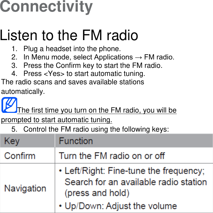 Connectivity   Listen to the FM radio 1.  Plug a headset into the phone. 2.  In Menu mode, select Applications → FM radio. 3.  Press the Confirm key to start the FM radio. 4.  Press &lt;Yes&gt; to start automatic tuning. The radio scans and saves available stations automatically. The first time you turn on the FM radio, you will be prompted to start automatic tuning. 5.  Control the FM radio using the following keys: 