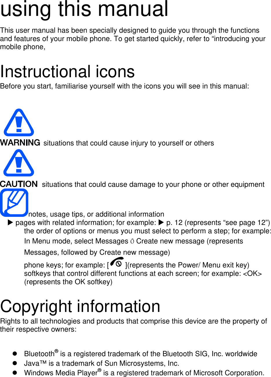   using this manual This user manual has been specially designed to guide you through the functions and features of your mobile phone. To get started quickly, refer to “introducing your mobile phone,  Instructional icons Before you start, familiarise yourself with the icons you will see in this manual:     situations that could cause injury to yourself or others  situations that could cause damage to your phone or other equipment notes, usage tips, or additional information   X pages with related information; for example: X p. 12 (represents “see page 12”) the order of options or menus you must select to perform a step; for example: In Menu mode, select Messages Õ Create new message (represents Messages, followed by Create new message) phone keys; for example: [ ](represents the Power/ Menu exit key) softkeys that control different functions at each screen; for example: &lt;OK&gt; (represents the OK softkey)  Copyright information Rights to all technologies and products that comprise this device are the property of their respective owners:  z Bluetooth® is a registered trademark of the Bluetooth SIG, Inc. worldwide z  Java™ is a trademark of Sun Microsystems, Inc. z Windows Media Player® is a registered trademark of Microsoft Corporation. 