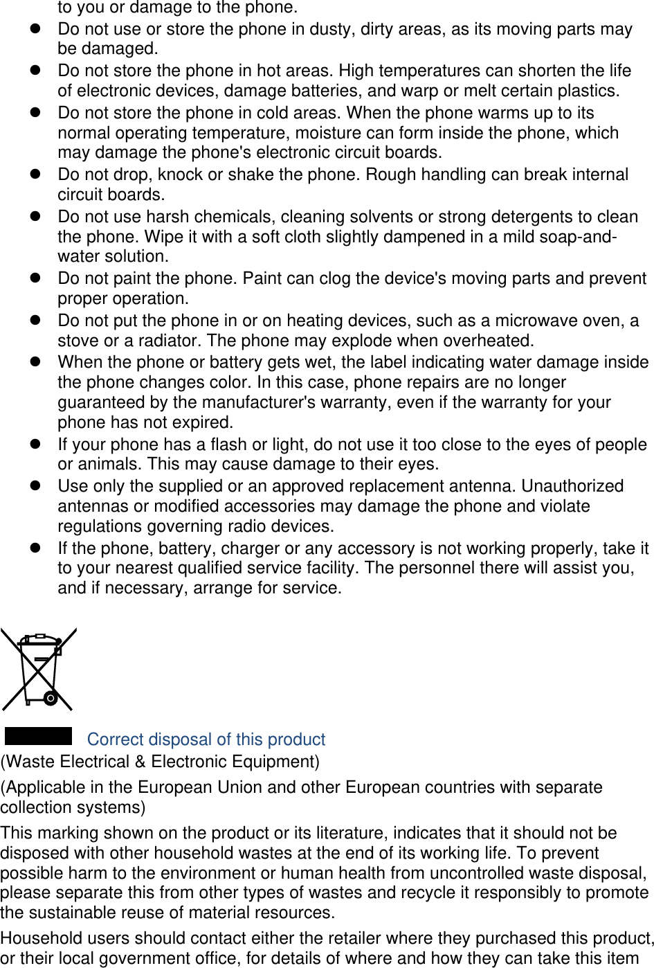 to you or damage to the phone. z  Do not use or store the phone in dusty, dirty areas, as its moving parts may be damaged. z  Do not store the phone in hot areas. High temperatures can shorten the life of electronic devices, damage batteries, and warp or melt certain plastics. z  Do not store the phone in cold areas. When the phone warms up to its normal operating temperature, moisture can form inside the phone, which may damage the phone&apos;s electronic circuit boards. z  Do not drop, knock or shake the phone. Rough handling can break internal circuit boards. z  Do not use harsh chemicals, cleaning solvents or strong detergents to clean the phone. Wipe it with a soft cloth slightly dampened in a mild soap-and-water solution. z  Do not paint the phone. Paint can clog the device&apos;s moving parts and prevent proper operation. z  Do not put the phone in or on heating devices, such as a microwave oven, a stove or a radiator. The phone may explode when overheated. z  When the phone or battery gets wet, the label indicating water damage inside the phone changes color. In this case, phone repairs are no longer guaranteed by the manufacturer&apos;s warranty, even if the warranty for your phone has not expired.   z  If your phone has a flash or light, do not use it too close to the eyes of people or animals. This may cause damage to their eyes. z  Use only the supplied or an approved replacement antenna. Unauthorized antennas or modified accessories may damage the phone and violate regulations governing radio devices. z  If the phone, battery, charger or any accessory is not working properly, take it to your nearest qualified service facility. The personnel there will assist you, and if necessary, arrange for service.   Correct disposal of this product (Waste Electrical &amp; Electronic Equipment) (Applicable in the European Union and other European countries with separate collection systems) This marking shown on the product or its literature, indicates that it should not be disposed with other household wastes at the end of its working life. To prevent possible harm to the environment or human health from uncontrolled waste disposal, please separate this from other types of wastes and recycle it responsibly to promote the sustainable reuse of material resources. Household users should contact either the retailer where they purchased this product, or their local government office, for details of where and how they can take this item 