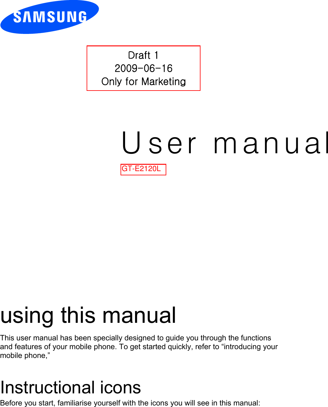 User manual%2#*using this manual This user manual has been specially designed to guide you through the functions and features of your mobile phone. To get started quickly, refer to “introducing your mobile phone,”  Instructional icons Before you start, familiarise yourself with the icons you will see in this manual:   Draft 1 2009-06-16 Only for Marketing GT-E2120L