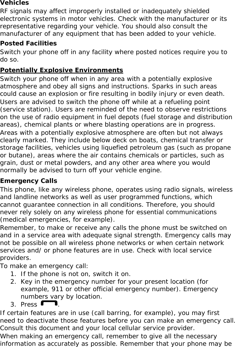 Vehicles RF signals may affect improperly installed or inadequately shielded electronic systems in motor vehicles. Check with the manufacturer or its representative regarding your vehicle. You should also consult the manufacturer of any equipment that has been added to your vehicle. Posted Facilities Switch your phone off in any facility where posted notices require you to do so. Potentially Explosive Environments Switch your phone off when in any area with a potentially explosive atmosphere and obey all signs and instructions. Sparks in such areas could cause an explosion or fire resulting in bodily injury or even death. Users are advised to switch the phone off while at a refueling point (service station). Users are reminded of the need to observe restrictions on the use of radio equipment in fuel depots (fuel storage and distribution areas), chemical plants or where blasting operations are in progress. Areas with a potentially explosive atmosphere are often but not always clearly marked. They include below deck on boats, chemical transfer or storage facilities, vehicles using liquefied petroleum gas (such as propane or butane), areas where the air contains chemicals or particles, such as grain, dust or metal powders, and any other area where you would normally be advised to turn off your vehicle engine. Emergency Calls This phone, like any wireless phone, operates using radio signals, wireless and landline networks as well as user programmed functions, which cannot guarantee connection in all conditions. Therefore, you should never rely solely on any wireless phone for essential communications (medical emergencies, for example). Remember, to make or receive any calls the phone must be switched on and in a service area with adequate signal strength. Emergency calls may not be possible on all wireless phone networks or when certain network services and/ or phone features are in use. Check with local service providers. To make an emergency call: 1. If the phone is not on, switch it on. 2. Key in the emergency number for your present location (for example, 911 or other official emergency number). Emergency numbers vary by location. 3. Press  . If certain features are in use (call barring, for example), you may first need to deactivate those features before you can make an emergency call. Consult this document and your local cellular service provider. When making an emergency call, remember to give all the necessary information as accurately as possible. Remember that your phone may be 