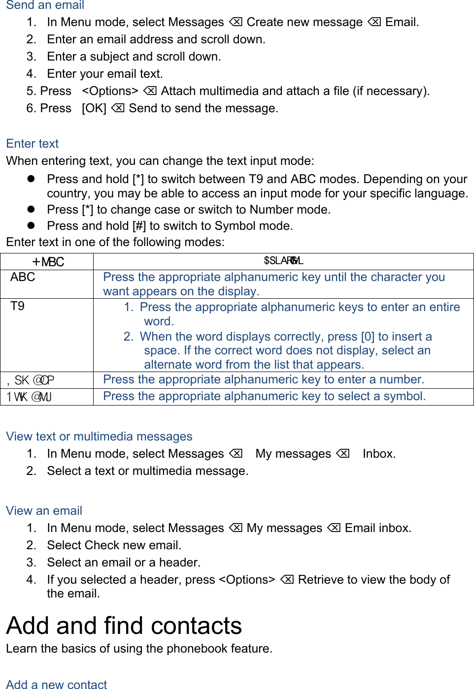 Send an email 1.  In Menu mode, select Messages  Create new message  Email. 2.  Enter an email address and scroll down. 3.  Enter a subject and scroll down. 4.  Enter your email text. 5. Press &lt;Options&gt;  Attach multimedia and attach a file (if necessary). 6. Press [OK]  Send to send the message. Enter text When entering text, you can change the text input mode:   Press and hold [*] to switch between T9 and ABC modes. Depending on your country, you may be able to access an input mode for your specific language.   Press [*] to change case or switch to Number mode.   Press and hold [#] to switch to Symbol mode. Enter text in one of the following modes: +MBC $SLARGMLABC  Press the appropriate alphanumeric key until the character you want appears on the display. T9  1.  Press the appropriate alphanumeric keys to enter an entire word. 2.  When the word displays correctly, press [0] to insert a space. If the correct word does not display, select an alternate word from the list that appears. ,SK@CP Press the appropriate alphanumeric key to enter a number. 1WK@MJ Press the appropriate alphanumeric key to select a symbol. View text or multimedia messages 1.  In Menu mode, select Messages My messages Inbox. 2.  Select a text or multimedia message.  View an email 1.  In Menu mode, select Messages  My messages  Email inbox. 2.  Select Check new email. 3.  Select an email or a header. 4.  If you selected a header, press &lt;Options&gt;  Retrieve to view the body of the email. Add and find contacts Learn the basics of using the phonebook feature.  Add a new contact 