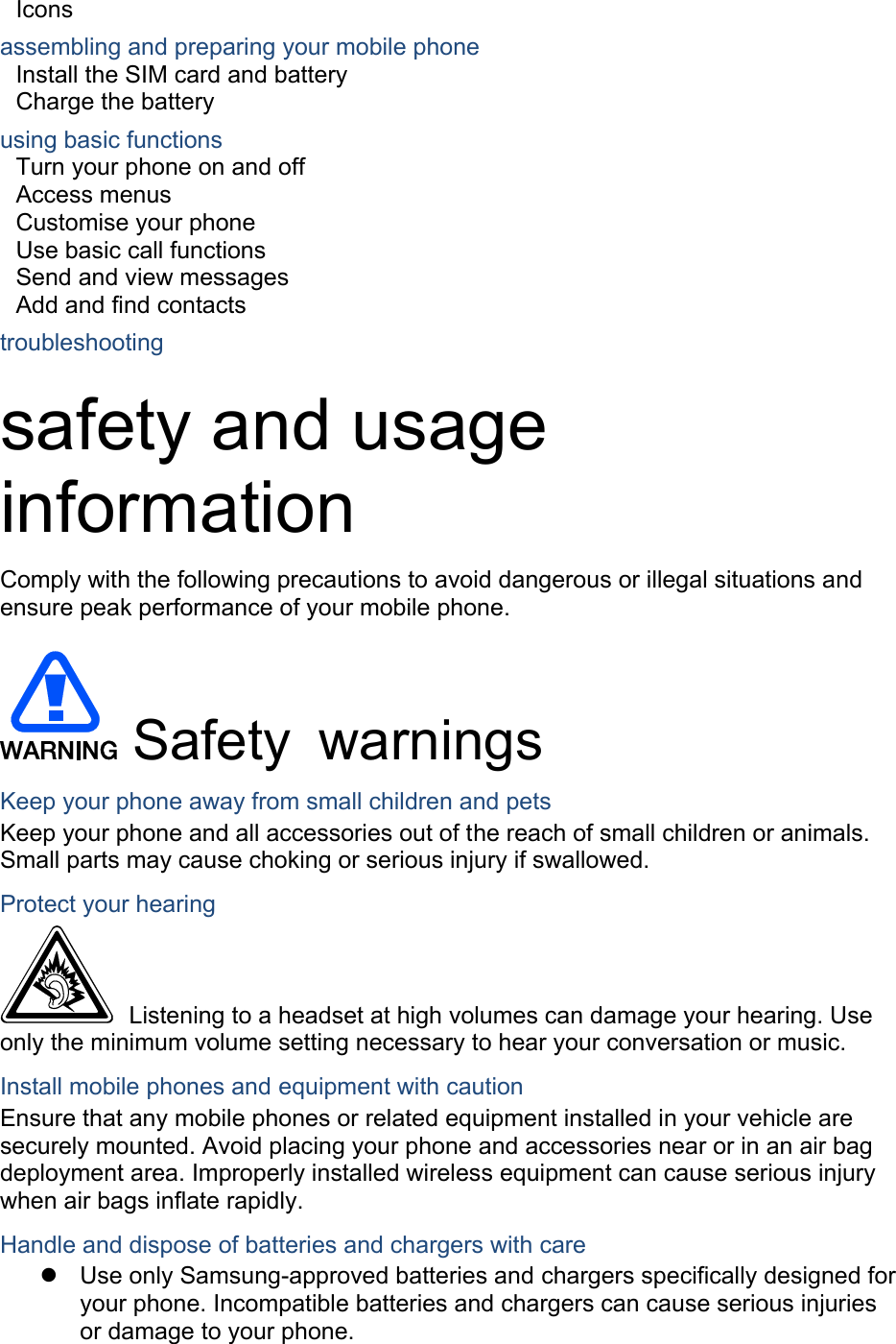 Icons assembling and preparing your mobile phone     Install the SIM card and battery     Charge the battery     using basic functions    Turn your phone on and off    Access menus     Customise your phone     Use basic call functions     Send and view messages     Add and find contacts     troubleshooting    safety and usage information  Comply with the following precautions to avoid dangerous or illegal situations and ensure peak performance of your mobile phone.  Safety warnings Keep your phone away from small children and pets Keep your phone and all accessories out of the reach of small children or animals. Small parts may cause choking or serious injury if swallowed. Protect your hearing   Listening to a headset at high volumes can damage your hearing. Use only the minimum volume setting necessary to hear your conversation or music. Install mobile phones and equipment with caution Ensure that any mobile phones or related equipment installed in your vehicle are securely mounted. Avoid placing your phone and accessories near or in an air bag deployment area. Improperly installed wireless equipment can cause serious injury when air bags inflate rapidly. Handle and dispose of batteries and chargers with care   Use only Samsung-approved batteries and chargers specifically designed for your phone. Incompatible batteries and chargers can cause serious injuries or damage to your phone. 