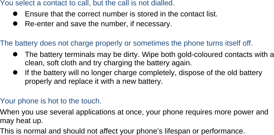  You select a contact to call, but the call is not dialled.   Ensure that the correct number is stored in the contact list.   Re-enter and save the number, if necessary.  The battery does not charge properly or sometimes the phone turns itself off.   The battery terminals may be dirty. Wipe both gold-coloured contacts with a clean, soft cloth and try charging the battery again.   If the battery will no longer charge completely, dispose of the old battery properly and replace it with a new battery.  Your phone is hot to the touch. When you use several applications at once, your phone requires more power and may heat up. This is normal and should not affect your phone’s lifespan or performance.                          