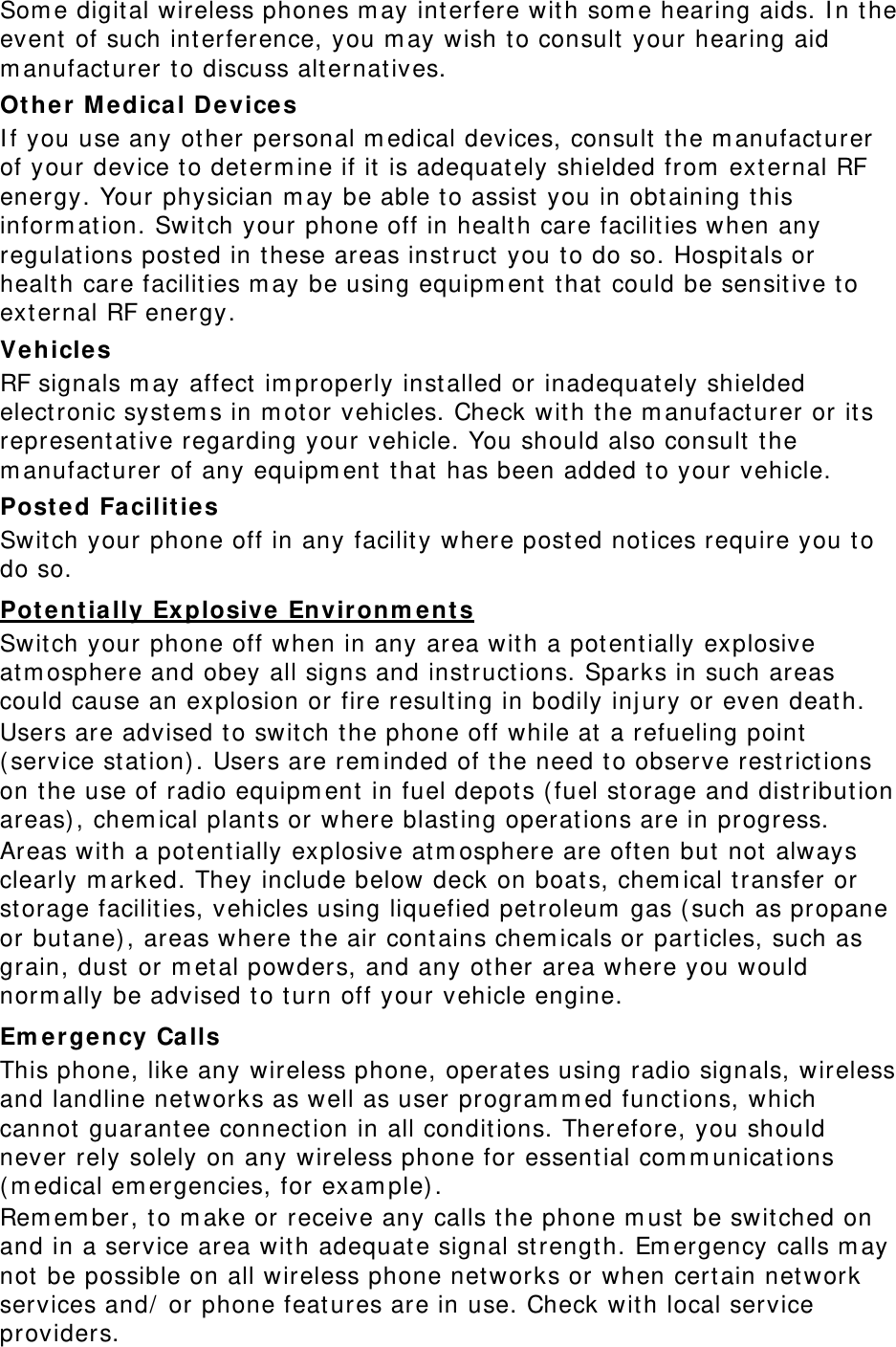 Some digital wireless phones may interfere with some hearing aids. In the event of such interference, you may wish to consult your hearing aid manufacturer to discuss alternatives. Other Medical Devices If you use any other personal medical devices, consult the manufacturer of your device to determine if it is adequately shielded from external RF energy. Your physician may be able to assist you in obtaining this information. Switch your phone off in health care facilities when any regulations posted in these areas instruct you to do so. Hospitals or health care facilities may be using equipment that could be sensitive to external RF energy. Vehicles RF signals may affect improperly installed or inadequately shielded electronic systems in motor vehicles. Check with the manufacturer or its representative regarding your vehicle. You should also consult the manufacturer of any equipment that has been added to your vehicle. Posted Facilities Switch your phone off in any facility where posted notices require you to do so. Potentially Explosive Environments Switch your phone off when in any area with a potentially explosive atmosphere and obey all signs and instructions. Sparks in such areas could cause an explosion or fire resulting in bodily injury or even death. Users are advised to switch the phone off while at a refueling point (service station). Users are reminded of the need to observe restrictions on the use of radio equipment in fuel depots (fuel storage and distribution areas), chemical plants or where blasting operations are in progress. Areas with a potentially explosive atmosphere are often but not always clearly marked. They include below deck on boats, chemical transfer or storage facilities, vehicles using liquefied petroleum gas (such as propane or butane), areas where the air contains chemicals or particles, such as grain, dust or metal powders, and any other area where you would normally be advised to turn off your vehicle engine. Emergency Calls This phone, like any wireless phone, operates using radio signals, wireless and landline networks as well as user programmed functions, which cannot guarantee connection in all conditions. Therefore, you should never rely solely on any wireless phone for essential communications (medical emergencies, for example). Remember, to make or receive any calls the phone must be switched on and in a service area with adequate signal strength. Emergency calls may not be possible on all wireless phone networks or when certain network services and/ or phone features are in use. Check with local service providers. 