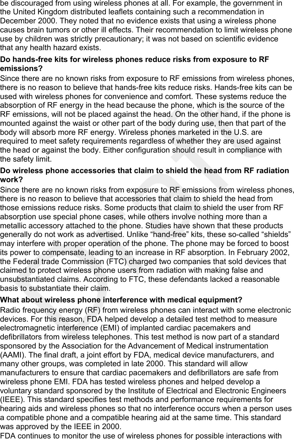  be discouraged from using wireless phones at all. For example, the government in the United Kingdom distributed leaflets containing such a recommendation in December 2000. They noted that no evidence exists that using a wireless phone causes brain tumors or other ill effects. Their recommendation to limit wireless phone use by children was strictly precautionary; it was not based on scientific evidence that any health hazard exists.   Do hands-free kits for wireless phones reduce risks from exposure to RF emissions? Since there are no known risks from exposure to RF emissions from wireless phones, there is no reason to believe that hands-free kits reduce risks. Hands-free kits can be used with wireless phones for convenience and comfort. These systems reduce the absorption of RF energy in the head because the phone, which is the source of the RF emissions, will not be placed against the head. On the other hand, if the phone is mounted against the waist or other part of the body during use, then that part of the body will absorb more RF energy. Wireless phones marketed in the U.S. are required to meet safety requirements regardless of whether they are used against the head or against the body. Either configuration should result in compliance with the safety limit. Do wireless phone accessories that claim to shield the head from RF radiation work? Since there are no known risks from exposure to RF emissions from wireless phones, there is no reason to believe that accessories that claim to shield the head from those emissions reduce risks. Some products that claim to shield the user from RF absorption use special phone cases, while others involve nothing more than a metallic accessory attached to the phone. Studies have shown that these products generally do not work as advertised. Unlike “hand-free” kits, these so-called “shields” may interfere with proper operation of the phone. The phone may be forced to boost its power to compensate, leading to an increase in RF absorption. In February 2002, the Federal trade Commission (FTC) charged two companies that sold devices that claimed to protect wireless phone users from radiation with making false and unsubstantiated claims. According to FTC, these defendants lacked a reasonable basis to substantiate their claim. What about wireless phone interference with medical equipment? Radio frequency energy (RF) from wireless phones can interact with some electronic devices. For this reason, FDA helped develop a detailed test method to measure electromagnetic interference (EMI) of implanted cardiac pacemakers and defibrillators from wireless telephones. This test method is now part of a standard sponsored by the Association for the Advancement of Medical instrumentation (AAMI). The final draft, a joint effort by FDA, medical device manufacturers, and many other groups, was completed in late 2000. This standard will allow manufacturers to ensure that cardiac pacemakers and defibrillators are safe from wireless phone EMI. FDA has tested wireless phones and helped develop a voluntary standard sponsored by the Institute of Electrical and Electronic Engineers (IEEE). This standard specifies test methods and performance requirements for hearing aids and wireless phones so that no interference occurs when a person uses a compatible phone and a compatible hearing aid at the same time. This standard was approved by the IEEE in 2000. FDA continues to monitor the use of wireless phones for possible interactions with 