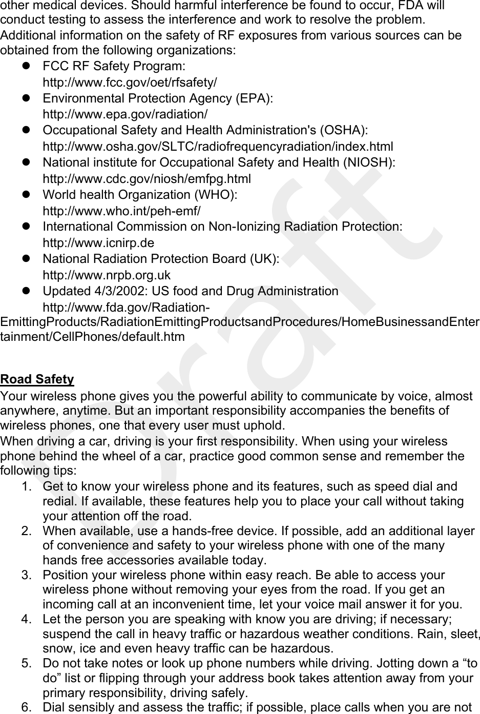  other medical devices. Should harmful interference be found to occur, FDA will conduct testing to assess the interference and work to resolve the problem. Additional information on the safety of RF exposures from various sources can be obtained from the following organizations: z  FCC RF Safety Program:  http://www.fcc.gov/oet/rfsafety/ z  Environmental Protection Agency (EPA):  http://www.epa.gov/radiation/ z  Occupational Safety and Health Administration&apos;s (OSHA):         http://www.osha.gov/SLTC/radiofrequencyradiation/index.html z  National institute for Occupational Safety and Health (NIOSH):  http://www.cdc.gov/niosh/emfpg.html  z  World health Organization (WHO):  http://www.who.int/peh-emf/ z  International Commission on Non-Ionizing Radiation Protection:  http://www.icnirp.de z  National Radiation Protection Board (UK):  http://www.nrpb.org.uk z  Updated 4/3/2002: US food and Drug Administration  http://www.fda.gov/Radiation-EmittingProducts/RadiationEmittingProductsandProcedures/HomeBusinessandEntertainment/CellPhones/default.htm  Road Safety Your wireless phone gives you the powerful ability to communicate by voice, almost anywhere, anytime. But an important responsibility accompanies the benefits of wireless phones, one that every user must uphold. When driving a car, driving is your first responsibility. When using your wireless phone behind the wheel of a car, practice good common sense and remember the following tips: 1.  Get to know your wireless phone and its features, such as speed dial and redial. If available, these features help you to place your call without taking your attention off the road. 2.  When available, use a hands-free device. If possible, add an additional layer of convenience and safety to your wireless phone with one of the many hands free accessories available today. 3.  Position your wireless phone within easy reach. Be able to access your wireless phone without removing your eyes from the road. If you get an incoming call at an inconvenient time, let your voice mail answer it for you. 4.  Let the person you are speaking with know you are driving; if necessary; suspend the call in heavy traffic or hazardous weather conditions. Rain, sleet, snow, ice and even heavy traffic can be hazardous. 5.  Do not take notes or look up phone numbers while driving. Jotting down a “to do” list or flipping through your address book takes attention away from your primary responsibility, driving safely. 6.  Dial sensibly and assess the traffic; if possible, place calls when you are not 