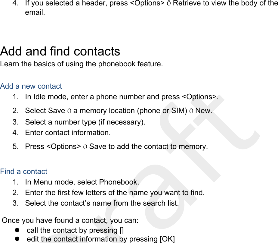  4.  If you selected a header, press &lt;Options&gt; Õ Retrieve to view the body of the email.  Add and find contacts Learn the basics of using the phonebook feature.  Add a new contact 1.  In Idle mode, enter a phone number and press &lt;Options&gt;. 2. Select Save Õ a memory location (phone or SIM) Õ New.   3.  Select a number type (if necessary). 4.  Enter contact information. 5. Press &lt;Options&gt; Õ Save to add the contact to memory.  Find a contact 1.  In Menu mode, select Phonebook. 2.  Enter the first few letters of the name you want to find. 3.  Select the contact’s name from the search list.  Once you have found a contact, you can: z  call the contact by pressing [] z  edit the contact information by pressing [OK]  