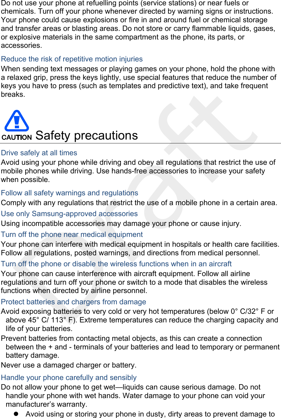  Do not use your phone at refuelling points (service stations) or near fuels or chemicals. Turn off your phone whenever directed by warning signs or instructions. Your phone could cause explosions or fire in and around fuel or chemical storage and transfer areas or blasting areas. Do not store or carry flammable liquids, gases, or explosive materials in the same compartment as the phone, its parts, or accessories. Reduce the risk of repetitive motion injuries When sending text messages or playing games on your phone, hold the phone with a relaxed grip, press the keys lightly, use special features that reduce the number of keys you have to press (such as templates and predictive text), and take frequent breaks.   Safety precautions Drive safely at all times Avoid using your phone while driving and obey all regulations that restrict the use of mobile phones while driving. Use hands-free accessories to increase your safety when possible. Follow all safety warnings and regulations Comply with any regulations that restrict the use of a mobile phone in a certain area. Use only Samsung-approved accessories Using incompatible accessories may damage your phone or cause injury. Turn off the phone near medical equipment Your phone can interfere with medical equipment in hospitals or health care facilities. Follow all regulations, posted warnings, and directions from medical personnel. Turn off the phone or disable the wireless functions when in an aircraft Your phone can cause interference with aircraft equipment. Follow all airline regulations and turn off your phone or switch to a mode that disables the wireless functions when directed by airline personnel. Protect batteries and chargers from damage Avoid exposing batteries to very cold or very hot temperatures (below 0° C/32° F or above 45° C/ 113° F). Extreme temperatures can reduce the charging capacity and life of your batteries. Prevent batteries from contacting metal objects, as this can create a connection between the + and - terminals of your batteries and lead to temporary or permanent battery damage. Never use a damaged charger or battery. Handle your phone carefully and sensibly Do not allow your phone to get wet—liquids can cause serious damage. Do not handle your phone with wet hands. Water damage to your phone can void your manufacturer’s warranty. z  Avoid using or storing your phone in dusty, dirty areas to prevent damage to 