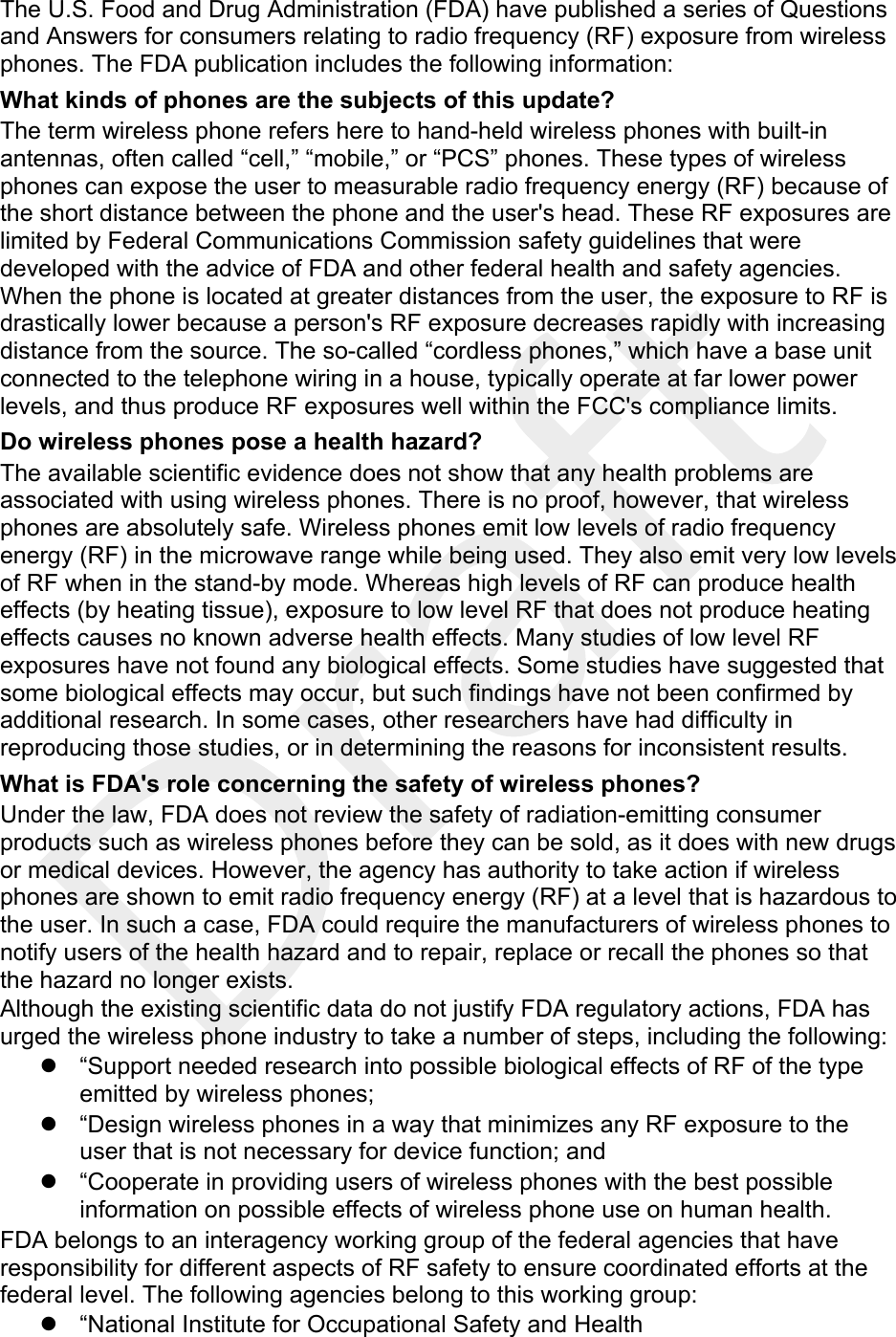  The U.S. Food and Drug Administration (FDA) have published a series of Questions and Answers for consumers relating to radio frequency (RF) exposure from wireless phones. The FDA publication includes the following information: What kinds of phones are the subjects of this update? The term wireless phone refers here to hand-held wireless phones with built-in antennas, often called “cell,” “mobile,” or “PCS” phones. These types of wireless phones can expose the user to measurable radio frequency energy (RF) because of the short distance between the phone and the user&apos;s head. These RF exposures are limited by Federal Communications Commission safety guidelines that were developed with the advice of FDA and other federal health and safety agencies. When the phone is located at greater distances from the user, the exposure to RF is drastically lower because a person&apos;s RF exposure decreases rapidly with increasing distance from the source. The so-called “cordless phones,” which have a base unit connected to the telephone wiring in a house, typically operate at far lower power levels, and thus produce RF exposures well within the FCC&apos;s compliance limits. Do wireless phones pose a health hazard? The available scientific evidence does not show that any health problems are associated with using wireless phones. There is no proof, however, that wireless phones are absolutely safe. Wireless phones emit low levels of radio frequency energy (RF) in the microwave range while being used. They also emit very low levels of RF when in the stand-by mode. Whereas high levels of RF can produce health effects (by heating tissue), exposure to low level RF that does not produce heating effects causes no known adverse health effects. Many studies of low level RF exposures have not found any biological effects. Some studies have suggested that some biological effects may occur, but such findings have not been confirmed by additional research. In some cases, other researchers have had difficulty in reproducing those studies, or in determining the reasons for inconsistent results. What is FDA&apos;s role concerning the safety of wireless phones? Under the law, FDA does not review the safety of radiation-emitting consumer products such as wireless phones before they can be sold, as it does with new drugs or medical devices. However, the agency has authority to take action if wireless phones are shown to emit radio frequency energy (RF) at a level that is hazardous to the user. In such a case, FDA could require the manufacturers of wireless phones to notify users of the health hazard and to repair, replace or recall the phones so that the hazard no longer exists. Although the existing scientific data do not justify FDA regulatory actions, FDA has urged the wireless phone industry to take a number of steps, including the following: z  “Support needed research into possible biological effects of RF of the type emitted by wireless phones; z  “Design wireless phones in a way that minimizes any RF exposure to the user that is not necessary for device function; and z  “Cooperate in providing users of wireless phones with the best possible information on possible effects of wireless phone use on human health. FDA belongs to an interagency working group of the federal agencies that have responsibility for different aspects of RF safety to ensure coordinated efforts at the federal level. The following agencies belong to this working group: z  “National Institute for Occupational Safety and Health 