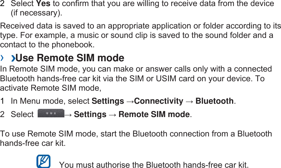 2  Select Yes to confirm that you are willing to receive data from the device (if necessary).   Received data is saved to an appropriate application or folder according to its type. For example, a music or sound clip is saved to the sound folder and a contact to the phonebook.   ›  Use Remote SIM mode   In Remote SIM mode, you can make or answer calls only with a connected Bluetooth hands-free car kit via the SIM or USIM card on your device. To activate Remote SIM mode,   1  In Menu mode, select Settings →Connectivity → Bluetooth.  2 Select  → Settings → Remote SIM mode.  To use Remote SIM mode, start the Bluetooth connection from a Bluetooth hands-free car kit.     You must authorise the Bluetooth hands-free car kit.    