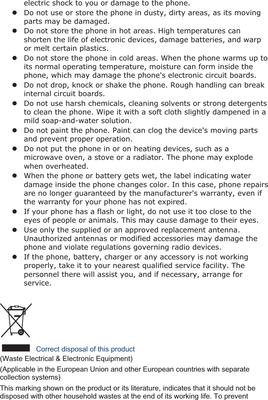 electric shock to you or damage to the phone.zDo not use or store the phone in dusty, dirty areas, as its moving parts may be damaged.zDo not store the phone in hot areas. High temperatures can shorten the life of electronic devices, damage batteries, and warp or melt certain plastics.zDo not store the phone in cold areas. When the phone warms up to its normal operating temperature, moisture can form inside the phone, which may damage the phone&apos;s electronic circuit boards.zDo not drop, knock or shake the phone. Rough handling can break internal circuit boards.zDo not use harsh chemicals, cleaning solvents or strong detergents to clean the phone. Wipe it with a soft cloth slightly dampened in a mild soap-and-water solution.zDo not paint the phone. Paint can clog the device&apos;s moving parts and prevent proper operation.zDo not put the phone in or on heating devices, such as a microwave oven, a stove or a radiator. The phone may explode when overheated.zWhen the phone or battery gets wet, the label indicating water damage inside the phone changes color. In this case, phone repairs are no longer guaranteed by the manufacturer&apos;s warranty, even if the warranty for your phone has not expired. zIf your phone has a flash or light, do not use it too close to the eyes of people or animals. This may cause damage to their eyes.zUse only the supplied or an approved replacement antenna. Unauthorized antennas or modified accessories may damage the phone and violate regulations governing radio devices.zIf the phone, battery, charger or any accessory is not working properly, take it to your nearest qualified service facility. The personnel there will assist you, and if necessary, arrange for service.Correct disposal of this product(Waste Electrical &amp; Electronic Equipment) (Applicable in the European Union and other European countries with separate collection systems) This marking shown on the product or its literature, indicates that it should not be disposed with other household wastes at the end of its working life. To prevent 