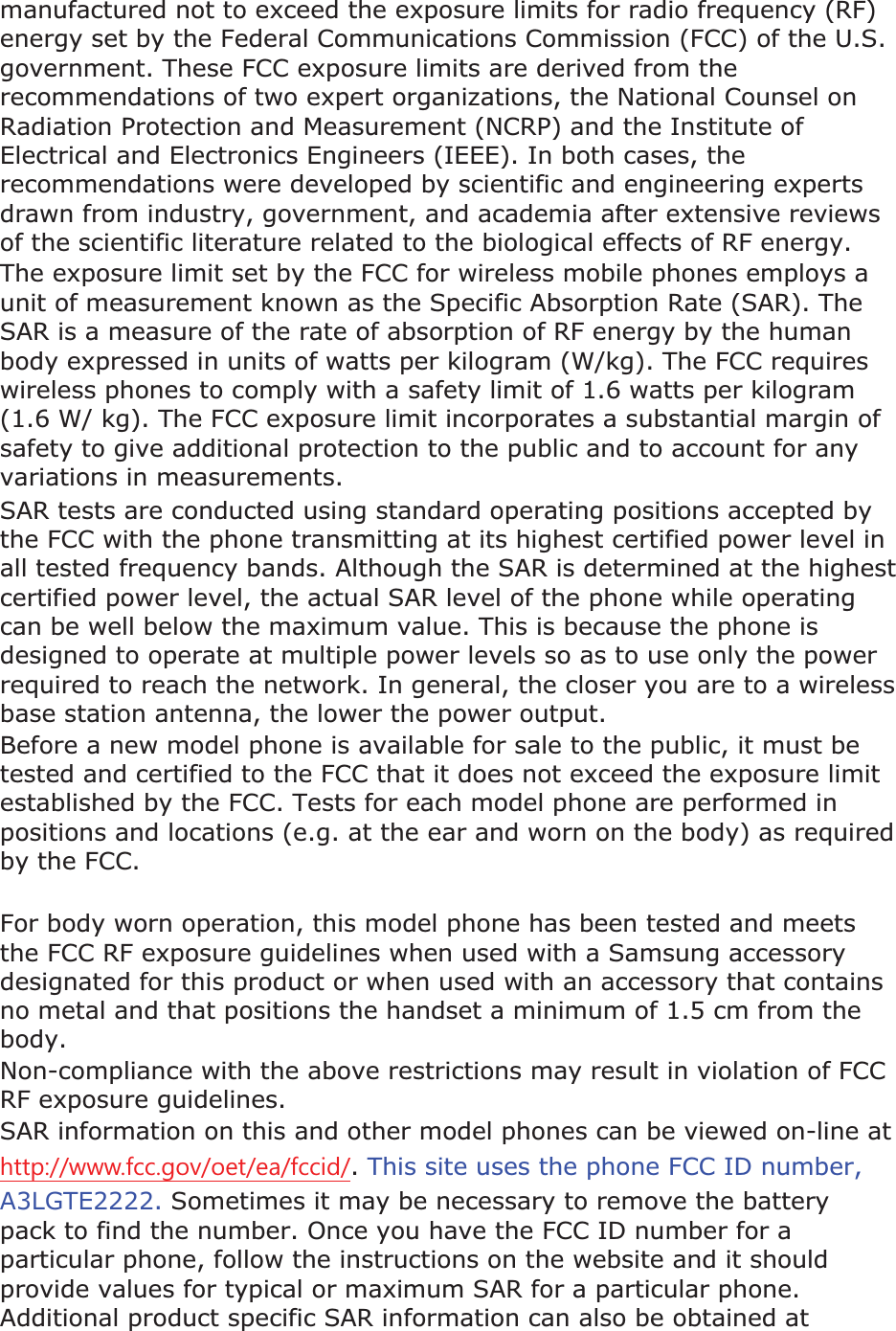 manufactured not to exceed the exposure limits for radio frequency (RF) energy set by the Federal Communications Commission (FCC) of the U.S. government. These FCC exposure limits are derived from the recommendations of two expert organizations, the National Counsel on Radiation Protection and Measurement (NCRP) and the Institute of Electrical and Electronics Engineers (IEEE). In both cases, the recommendations were developed by scientific and engineering experts drawn from industry, government, and academia after extensive reviews of the scientific literature related to the biological effects of RF energy.The exposure limit set by the FCC for wireless mobile phones employs a unit of measurement known as the Specific Absorption Rate (SAR). The SAR is a measure of the rate of absorption of RF energy by the human body expressed in units of watts per kilogram (W/kg). The FCC requires wireless phones to comply with a safety limit of 1.6 watts per kilogram (1.6 W/ kg). The FCC exposure limit incorporates a substantial margin of safety to give additional protection to the public and to account for any variations in measurements.SAR tests are conducted using standard operating positions accepted by the FCC with the phone transmitting at its highest certified power level in all tested frequency bands. Although the SAR is determined at the highest certified power level, the actual SAR level of the phone while operating can be well below the maximum value. This is because the phone is designed to operate at multiple power levels so as to use only the power required to reach the network. In general, the closer you are to a wireless base station antenna, the lower the power output. Before a new model phone is available for sale to the public, it must be tested and certified to the FCC that it does not exceed the exposure limit established by the FCC. Tests for each model phone are performed in positions and locations (e.g. at the ear and worn on the body) as required by the FCC.     For body worn operation, this model phone has been tested and meets the FCC RF exposure guidelines when used with a Samsung accessory designated for this product or when used with an accessory that contains no metal and that positions the handset a minimum of 1.5 cm from the body.Non-compliance with the above restrictions may result in violation of FCC RF exposure guidelines. SAR information on this and other model phones can be viewed on-line at KWWSZZZIFFJRYRHWHDIFFLG.This site uses the phone FCC ID number, A3LGTE2222. Sometimes it may be necessary to remove the battery pack to find the number. Once you have the FCC ID number for a particular phone, follow the instructions on the website and it should provide values for typical or maximum SAR for a particular phone. Additional product specific SAR information can also be obtained at 