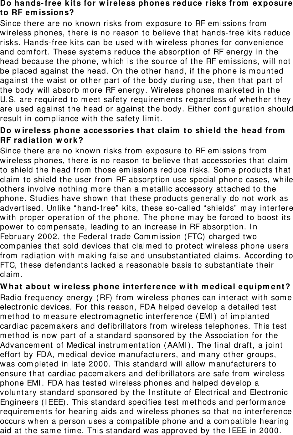 Do hands-free kits for wireless phones reduce risks from exposure to RF emissions? Since there are no known risks from exposure to RF emissions from wireless phones, there is no reason to believe that hands-free kits reduce risks. Hands-free kits can be used with wireless phones for convenience and comfort. These systems reduce the absorption of RF energy in the head because the phone, which is the source of the RF emissions, will not be placed against the head. On the other hand, if the phone is mounted against the waist or other part of the body during use, then that part of the body will absorb more RF energy. Wireless phones marketed in the U.S. are required to meet safety requirements regardless of whether they are used against the head or against the body. Either configuration should result in compliance with the safety limit. Do wireless phone accessories that claim to shield the head from RF radiation work? Since there are no known risks from exposure to RF emissions from wireless phones, there is no reason to believe that accessories that claim to shield the head from those emissions reduce risks. Some products that claim to shield the user from RF absorption use special phone cases, while others involve nothing more than a metallic accessory attached to the phone. Studies have shown that these products generally do not work as advertised. Unlike “hand-free” kits, these so-called “shields” may interfere with proper operation of the phone. The phone may be forced to boost its power to compensate, leading to an increase in RF absorption. In February 2002, the Federal trade Commission (FTC) charged two companies that sold devices that claimed to protect wireless phone users from radiation with making false and unsubstantiated claims. According to FTC, these defendants lacked a reasonable basis to substantiate their claim. What about wireless phone interference with medical equipment? Radio frequency energy (RF) from wireless phones can interact with some electronic devices. For this reason, FDA helped develop a detailed test method to measure electromagnetic interference (EMI) of implanted cardiac pacemakers and defibrillators from wireless telephones. This test method is now part of a standard sponsored by the Association for the Advancement of Medical instrumentation (AAMI). The final draft, a joint effort by FDA, medical device manufacturers, and many other groups, was completed in late 2000. This standard will allow manufacturers to ensure that cardiac pacemakers and defibrillators are safe from wireless phone EMI. FDA has tested wireless phones and helped develop a voluntary standard sponsored by the Institute of Electrical and Electronic Engineers (IEEE). This standard specifies test methods and performance requirements for hearing aids and wireless phones so that no interference occurs when a person uses a compatible phone and a compatible hearing aid at the same time. This standard was approved by the IEEE in 2000. 