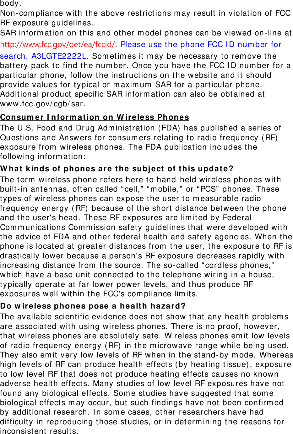body.  Non-compliance with the above restrictions may result in violation of FCC RF exposure guidelines. SAR information on this and other model phones can be viewed on-line at http://www.fcc.gov/oet/ea/fccid/. Please use the phone FCC ID number for search, A3LGTE2222L. Sometimes it may be necessary to remove the battery pack to find the number. Once you have the FCC ID number for a particular phone, follow the instructions on the website and it should provide values for typical or maximum SAR for a particular phone. Additional product specific SAR information can also be obtained at www.fcc.gov/cgb/sar. Consumer Information on Wireless Phones The U.S. Food and Drug Administration (FDA) has published a series of Questions and Answers for consumers relating to radio frequency (RF) exposure from wireless phones. The FDA publication includes the following information: What kinds of phones are the subject of this update? The term wireless phone refers here to hand-held wireless phones with built-in antennas, often called “cell,” “mobile,” or “PCS” phones. These types of wireless phones can expose the user to measurable radio frequency energy (RF) because of the short distance between the phone and the user&apos;s head. These RF exposures are limited by Federal Communications Commission safety guidelines that were developed with the advice of FDA and other federal health and safety agencies. When the phone is located at greater distances from the user, the exposure to RF is drastically lower because a person&apos;s RF exposure decreases rapidly with increasing distance from the source. The so-called “cordless phones,” which have a base unit connected to the telephone wiring in a house, typically operate at far lower power levels, and thus produce RF exposures well within the FCC&apos;s compliance limits. Do wireless phones pose a health hazard? The available scientific evidence does not show that any health problems are associated with using wireless phones. There is no proof, however, that wireless phones are absolutely safe. Wireless phones emit low levels of radio frequency energy (RF) in the microwave range while being used. They also emit very low levels of RF when in the stand-by mode. Whereas high levels of RF can produce health effects (by heating tissue), exposure to low level RF that does not produce heating effects causes no known adverse health effects. Many studies of low level RF exposures have not found any biological effects. Some studies have suggested that some biological effects may occur, but such findings have not been confirmed by additional research. In some cases, other researchers have had difficulty in reproducing those studies, or in determining the reasons for inconsistent results. 
