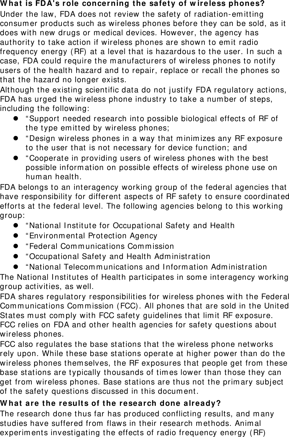 What is FDA&apos;s role concerning the safety of wireless phones? Under the law, FDA does not review the safety of radiation-emitting consumer products such as wireless phones before they can be sold, as it does with new drugs or medical devices. However, the agency has authority to take action if wireless phones are shown to emit radio frequency energy (RF) at a level that is hazardous to the user. In such a case, FDA could require the manufacturers of wireless phones to notify users of the health hazard and to repair, replace or recall the phones so that the hazard no longer exists. Although the existing scientific data do not justify FDA regulatory actions, FDA has urged the wireless phone industry to take a number of steps, including the following: z “Support needed research into possible biological effects of RF of the type emitted by wireless phones; z “Design wireless phones in a way that minimizes any RF exposure to the user that is not necessary for device function; and z “Cooperate in providing users of wireless phones with the best possible information on possible effects of wireless phone use on human health. FDA belongs to an interagency working group of the federal agencies that have responsibility for different aspects of RF safety to ensure coordinated efforts at the federal level. The following agencies belong to this working group: z “National Institute for Occupational Safety and Health z “Environmental Protection Agency z “Federal Communications Commission z “Occupational Safety and Health Administration z “National Telecommunications and Information Administration The National Institutes of Health participates in some interagency working group activities, as well. FDA shares regulatory responsibilities for wireless phones with the Federal Communications Commission (FCC). All phones that are sold in the United States must comply with FCC safety guidelines that limit RF exposure. FCC relies on FDA and other health agencies for safety questions about wireless phones. FCC also regulates the base stations that the wireless phone networks rely upon. While these base stations operate at higher power than do the wireless phones themselves, the RF exposures that people get from these base stations are typically thousands of times lower than those they can get from wireless phones. Base stations are thus not the primary subject of the safety questions discussed in this document. What are the results of the research done already? The research done thus far has produced conflicting results, and many studies have suffered from flaws in their research methods. Animal experiments investigating the effects of radio frequency energy (RF) 