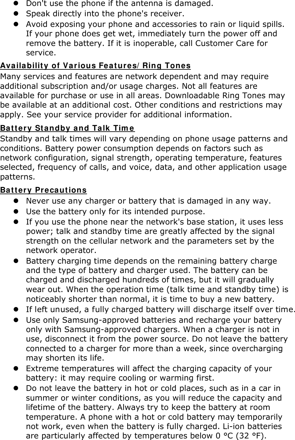  Don&apos;t use the phone if the antenna is damaged.  Speak directly into the phone&apos;s receiver.  Avoid exposing your phone and accessories to rain or liquid spills. If your phone does get wet, immediately turn the power off and remove the battery. If it is inoperable, call Customer Care for service. Availability of Various Features/Ring Tones Many services and features are network dependent and may require additional subscription and/or usage charges. Not all features are available for purchase or use in all areas. Downloadable Ring Tones may be available at an additional cost. Other conditions and restrictions may apply. See your service provider for additional information. Battery Standby and Talk Time Standby and talk times will vary depending on phone usage patterns and conditions. Battery power consumption depends on factors such as network configuration, signal strength, operating temperature, features selected, frequency of calls, and voice, data, and other application usage patterns.   Battery Precautions  Never use any charger or battery that is damaged in any way.  Use the battery only for its intended purpose.  If you use the phone near the network&apos;s base station, it uses less power; talk and standby time are greatly affected by the signal strength on the cellular network and the parameters set by the network operator.  Battery charging time depends on the remaining battery charge and the type of battery and charger used. The battery can be charged and discharged hundreds of times, but it will gradually wear out. When the operation time (talk time and standby time) is noticeably shorter than normal, it is time to buy a new battery.  If left unused, a fully charged battery will discharge itself over time.  Use only Samsung-approved batteries and recharge your battery only with Samsung-approved chargers. When a charger is not in use, disconnect it from the power source. Do not leave the battery connected to a charger for more than a week, since overcharging may shorten its life.  Extreme temperatures will affect the charging capacity of your battery: it may require cooling or warming first.  Do not leave the battery in hot or cold places, such as in a car in summer or winter conditions, as you will reduce the capacity and lifetime of the battery. Always try to keep the battery at room temperature. A phone with a hot or cold battery may temporarily not work, even when the battery is fully charged. Li-ion batteries are particularly affected by temperatures below 0 °C (32 °F). 