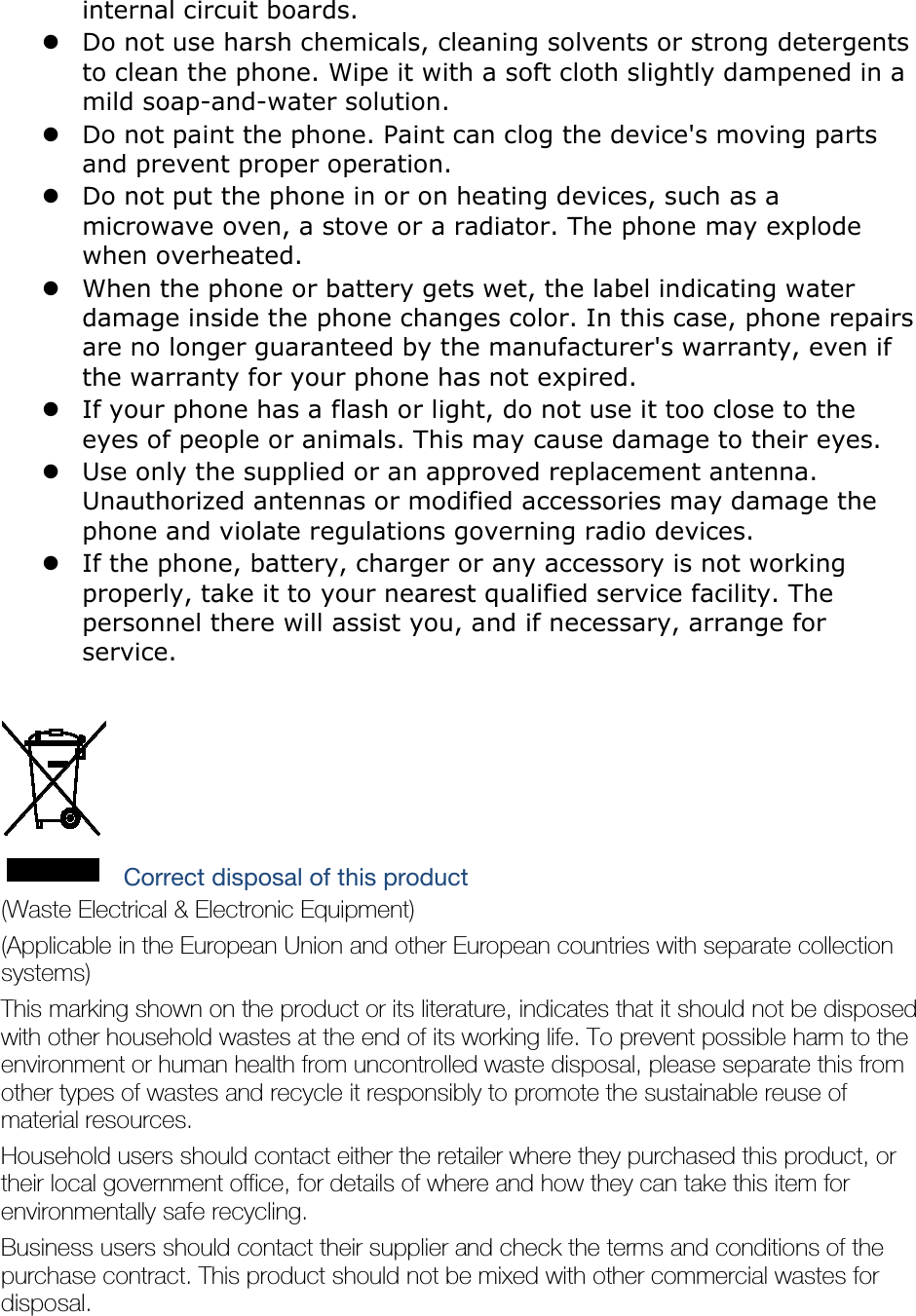 internal circuit boards.  Do not use harsh chemicals, cleaning solvents or strong detergents to clean the phone. Wipe it with a soft cloth slightly dampened in a mild soap-and-water solution.  Do not paint the phone. Paint can clog the device&apos;s moving parts and prevent proper operation.  Do not put the phone in or on heating devices, such as a microwave oven, a stove or a radiator. The phone may explode when overheated.  When the phone or battery gets wet, the label indicating water damage inside the phone changes color. In this case, phone repairs are no longer guaranteed by the manufacturer&apos;s warranty, even if the warranty for your phone has not expired.    If your phone has a flash or light, do not use it too close to the eyes of people or animals. This may cause damage to their eyes.  Use only the supplied or an approved replacement antenna. Unauthorized antennas or modified accessories may damage the phone and violate regulations governing radio devices.  If the phone, battery, charger or any accessory is not working properly, take it to your nearest qualified service facility. The personnel there will assist you, and if necessary, arrange for service.   Correct disposal of this product (Waste Electrical &amp; Electronic Equipment) (Applicable in the European Union and other European countries with separate collection systems) This marking shown on the product or its literature, indicates that it should not be disposed with other household wastes at the end of its working life. To prevent possible harm to the environment or human health from uncontrolled waste disposal, please separate this from other types of wastes and recycle it responsibly to promote the sustainable reuse of material resources. Household users should contact either the retailer where they purchased this product, or their local government office, for details of where and how they can take this item for environmentally safe recycling. Business users should contact their supplier and check the terms and conditions of the purchase contract. This product should not be mixed with other commercial wastes for disposal. 