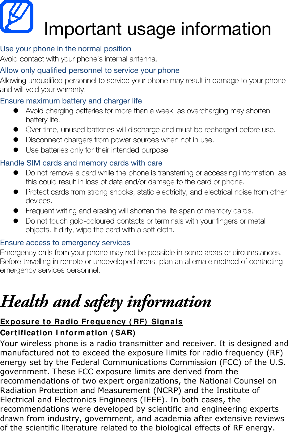  Important usage information Use your phone in the normal position Avoid contact with your phone’s internal antenna. Allow only qualified personnel to service your phone Allowing unqualified personnel to service your phone may result in damage to your phone and will void your warranty. Ensure maximum battery and charger life  Avoid charging batteries for more than a week, as overcharging may shorten battery life.  Over time, unused batteries will discharge and must be recharged before use.  Disconnect chargers from power sources when not in use.  Use batteries only for their intended purpose. Handle SIM cards and memory cards with care  Do not remove a card while the phone is transferring or accessing information, as this could result in loss of data and/or damage to the card or phone.  Protect cards from strong shocks, static electricity, and electrical noise from other devices.  Frequent writing and erasing will shorten the life span of memory cards.  Do not touch gold-coloured contacts or terminals with your fingers or metal objects. If dirty, wipe the card with a soft cloth. Ensure access to emergency services Emergency calls from your phone may not be possible in some areas or circumstances. Before travelling in remote or undeveloped areas, plan an alternate method of contacting emergency services personnel.  Health and safety information Exposure to Radio Frequency (RF) Signals Certification Information (SAR) Your wireless phone is a radio transmitter and receiver. It is designed and manufactured not to exceed the exposure limits for radio frequency (RF) energy set by the Federal Communications Commission (FCC) of the U.S. government. These FCC exposure limits are derived from the recommendations of two expert organizations, the National Counsel on Radiation Protection and Measurement (NCRP) and the Institute of Electrical and Electronics Engineers (IEEE). In both cases, the recommendations were developed by scientific and engineering experts drawn from industry, government, and academia after extensive reviews of the scientific literature related to the biological effects of RF energy. 