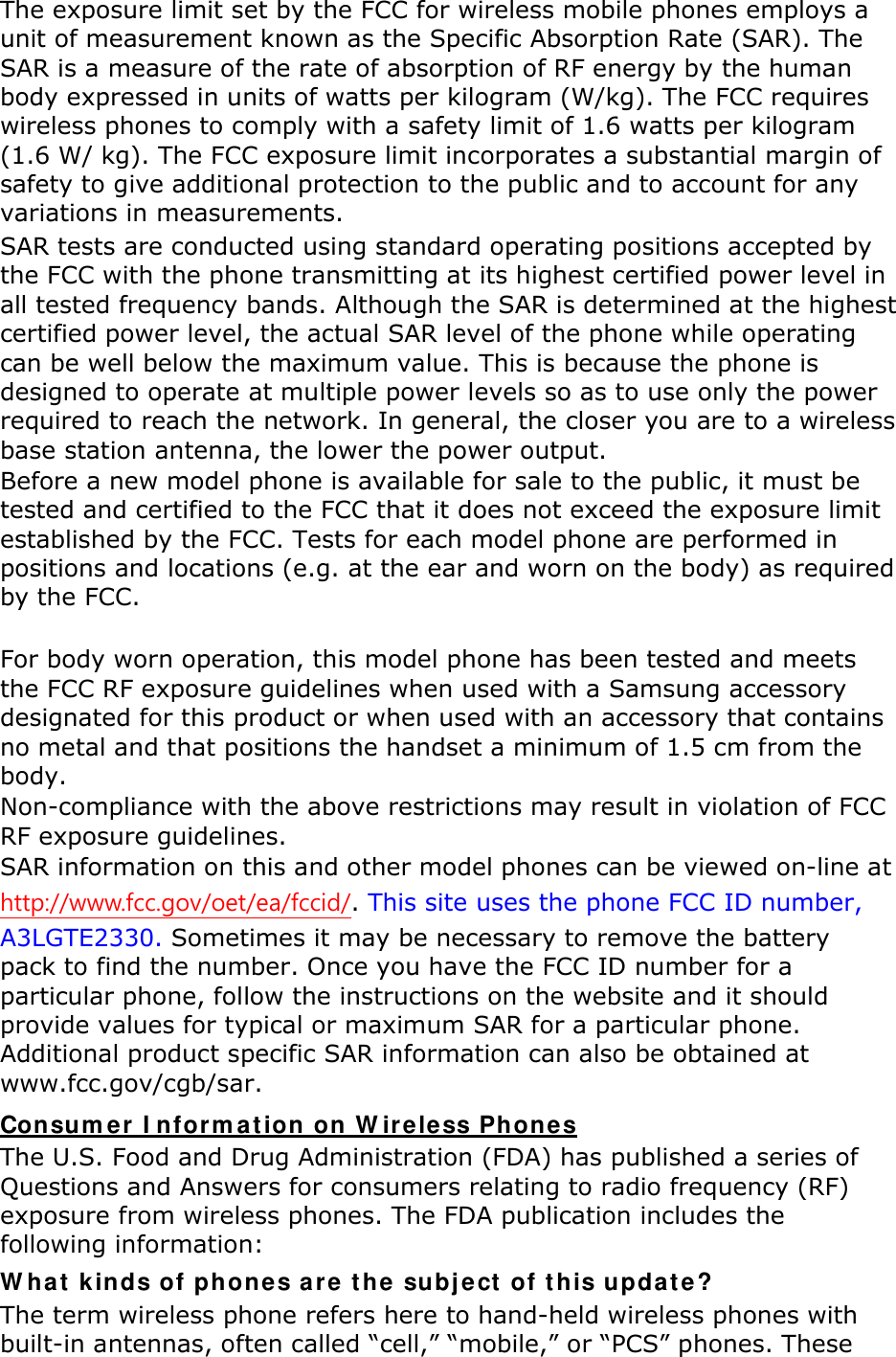 The exposure limit set by the FCC for wireless mobile phones employs a unit of measurement known as the Specific Absorption Rate (SAR). The SAR is a measure of the rate of absorption of RF energy by the human body expressed in units of watts per kilogram (W/kg). The FCC requires wireless phones to comply with a safety limit of 1.6 watts per kilogram (1.6 W/ kg). The FCC exposure limit incorporates a substantial margin of safety to give additional protection to the public and to account for any variations in measurements. SAR tests are conducted using standard operating positions accepted by the FCC with the phone transmitting at its highest certified power level in all tested frequency bands. Although the SAR is determined at the highest certified power level, the actual SAR level of the phone while operating can be well below the maximum value. This is because the phone is designed to operate at multiple power levels so as to use only the power required to reach the network. In general, the closer you are to a wireless base station antenna, the lower the power output. Before a new model phone is available for sale to the public, it must be tested and certified to the FCC that it does not exceed the exposure limit established by the FCC. Tests for each model phone are performed in positions and locations (e.g. at the ear and worn on the body) as required by the FCC.      For body worn operation, this model phone has been tested and meets the FCC RF exposure guidelines when used with a Samsung accessory designated for this product or when used with an accessory that contains no metal and that positions the handset a minimum of 1.5 cm from the body.   Non-compliance with the above restrictions may result in violation of FCC RF exposure guidelines. SAR information on this and other model phones can be viewed on-line at http://www.fcc.gov/oet/ea/fccid/. This site uses the phone FCC ID number, A3LGTE2330. Sometimes it may be necessary to remove the battery pack to find the number. Once you have the FCC ID number for a particular phone, follow the instructions on the website and it should provide values for typical or maximum SAR for a particular phone. Additional product specific SAR information can also be obtained at www.fcc.gov/cgb/sar. Consumer Information on Wireless Phones The U.S. Food and Drug Administration (FDA) has published a series of Questions and Answers for consumers relating to radio frequency (RF) exposure from wireless phones. The FDA publication includes the following information: What kinds of phones are the subject of this update? The term wireless phone refers here to hand-held wireless phones with built-in antennas, often called “cell,” “mobile,” or “PCS” phones. These 