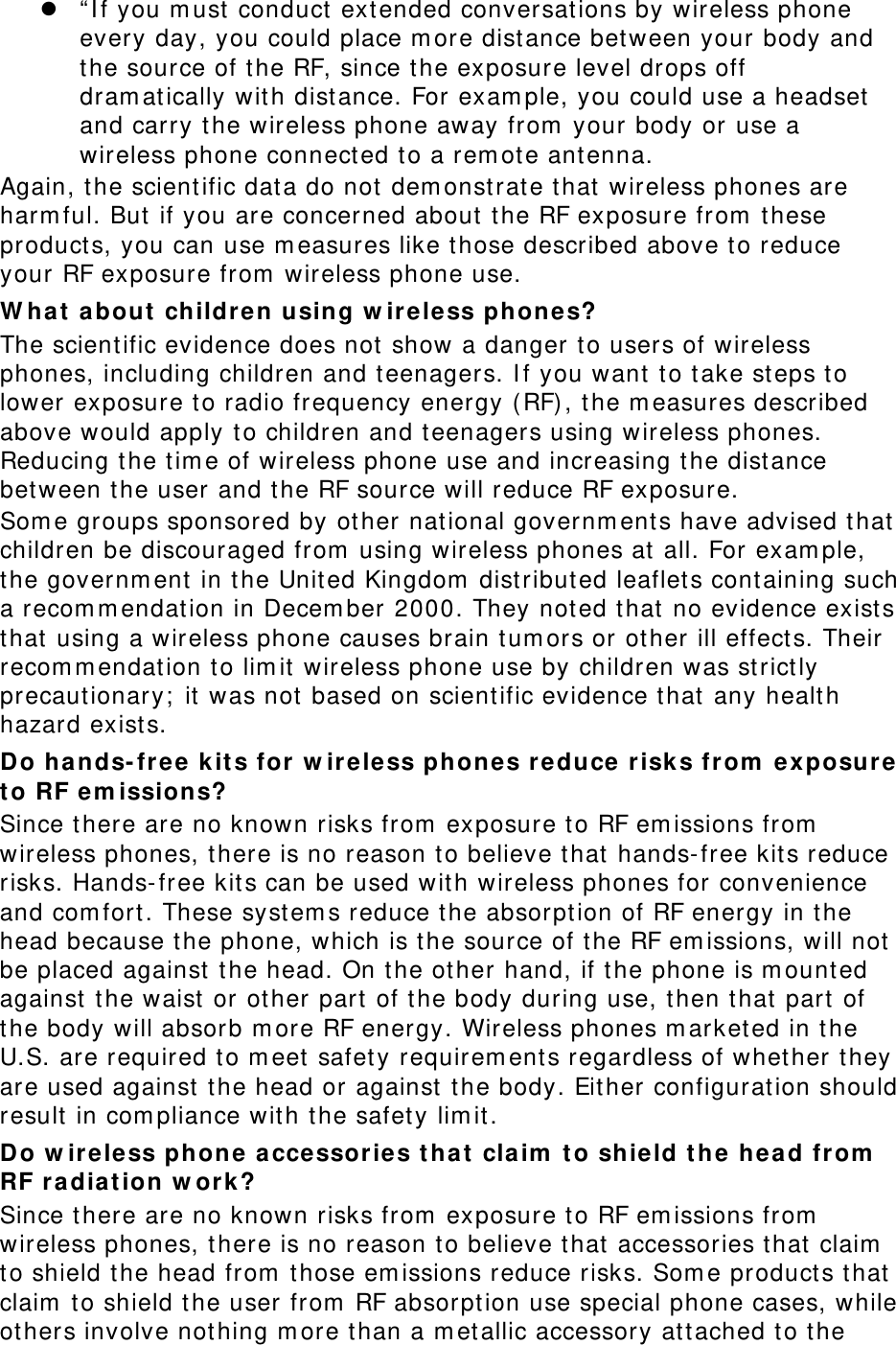  “ I f you m ust  conduct ext ended conversations by wireless phone every day, you could place m ore dist ance bet ween your body and the source of t he RF, since the exposure level drops off dram atically wit h dist ance. For exam ple, you could use a headset and carry t he wireless phone away from  your body or use a wireless phone connect ed t o a rem ote antenna. Again, the scientific dat a do not  dem onstrat e that  wireless phones are harm ful. But  if you are concerned about the RF exposure from  these product s, you can use m easures like those described above to reduce your RF exposure from  wireless phone use. W hat  about  ch ildren using w ir ele ss phones? The scientific evidence does not  show a danger t o users of wireless phones, including children and t eenagers. I f you want t o t ake steps t o lower exposure to radio frequency energy (RF) , the m easures described above would apply to children and t eenagers using w ireless phones. Reducing t he tim e of wireless phone use and increasing t he distance bet ween t he user and t he RF source will reduce RF exposure. Som e groups sponsored by other nat ional governm ents have advised that  children be discouraged from  using wireless phones at  all. For exam ple, the governm ent in t he United Kingdom  dist ribut ed leaflets containing such a recom m endat ion in Decem ber 2000. They not ed t hat  no evidence exist s that  using a wireless phone causes brain t um ors or other ill effect s. Their recom m endat ion to lim it wireless phone use by children was strict ly precautionary;  it  was not based on scient ific evidence that  any healt h hazard exists.   Do ha nds-fr ee kit s for w ireless phone s reduce risk s from  ex posur e t o RF em issions? Since there are no known risks from  exposure to RF em issions from  wireless phones, ther e is no reason t o believe that  hands-free kit s reduce risks. Hands-free kit s can be used w it h wireless phones for convenience and com fort . These system s reduce the absorpt ion of RF energy in t he head because the phone, which is the source of t he RF em issions, will not be placed against  the head. On t he other hand, if the phone is m ount ed against  t he waist or  ot her  part  of the body during use, then t hat  part  of the body will absor b m ore RF energy. Wireless phones m arket ed in the U.S. are required to m eet safety requirem ents regardless of whether they are used against  the head or against  the body. Either configurat ion should result  in com pliance with the safet y lim it. Do w ireless phone acce ssories t ha t  claim  t o shield t h e hea d from  RF r a diat ion w or k? Since there are no known risks from  exposure to RF em issions from  wireless phones, there is no reason to believe that  accessories that  claim  to shield the head from  those em issions r educe risks. Som e product s t hat  claim  t o shield t he user from  RF absorpt ion use special phone cases, while ot hers involve not hing m ore t han a m et allic accessory at t ached t o the 