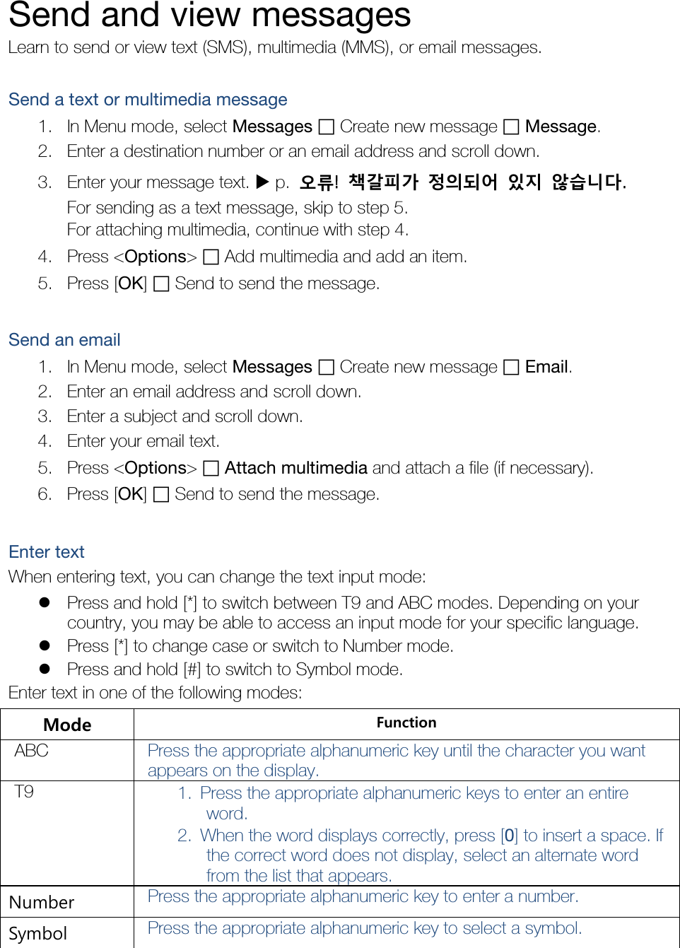  Send and view messages Learn to send or view text (SMS), multimedia (MMS), or email messages.  Send a text or multimedia message 1. In Menu mode, select Messages ฀ Create new message ฀ Message. 2. Enter a destination number or an email address and scroll down. 3. Enter your message text.  p.  오류!  책갈피가 정의되어 있지 않습니다. For sending as a text message, skip to step 5. For attaching multimedia, continue with step 4. 4. Press &lt;Options&gt; ฀ Add multimedia and add an item. 5. Press [OK] ฀ Send to send the message.  Send an email 1. In Menu mode, select Messages ฀ Create new message ฀ Email. 2. Enter an email address and scroll down. 3. Enter a subject and scroll down. 4. Enter your email text. 5. Press &lt;Options&gt; ฀ Attach multimedia and attach a file (if necessary). 6. Press [OK] ฀ Send to send the message.  Enter text When entering text, you can change the text input mode:  Press and hold [*] to switch between T9 and ABC modes. Depending on your country, you may be able to access an input mode for your specific language.  Press [*] to change case or switch to Number mode.  Press and hold [#] to switch to Symbol mode. Enter text in one of the following modes: Mode Function ABC Press the appropriate alphanumeric key until the character you want appears on the display. T9 1. Press the appropriate alphanumeric keys to enter an entire word. 2. When the word displays correctly, press [0] to insert a space. If the correct word does not display, select an alternate word from the list that appears. Number Press the appropriate alphanumeric key to enter a number. Symbol Press the appropriate alphanumeric key to select a symbol. 