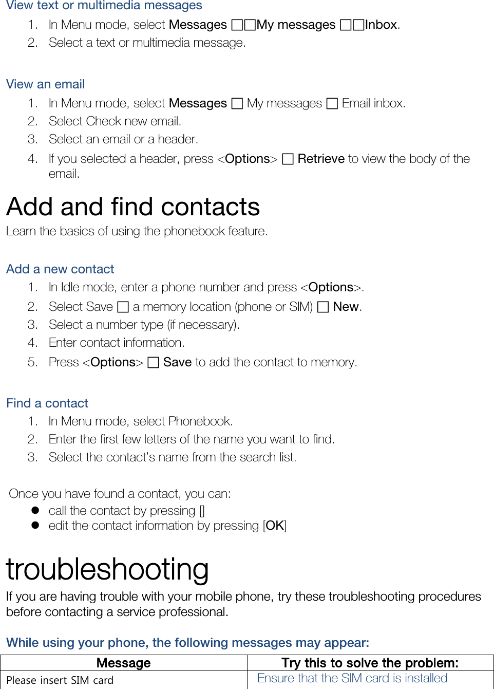 View text or multimedia messages 1. In Menu mode, select Messages ฀฀My messages ฀฀Inbox. 2. Select a text or multimedia message.  View an email 1. In Menu mode, select Messages ฀ My messages ฀ Email inbox. 2. Select Check new email. 3. Select an email or a header. 4. If you selected a header, press &lt;Options&gt; ฀ Retrieve to view the body of the email. Add and find contacts Learn the basics of using the phonebook feature.  Add a new contact 1. In Idle mode, enter a phone number and press &lt;Options&gt;. 2. Select Save ฀ a memory location (phone or SIM) ฀ New.   3. Select a number type (if necessary). 4. Enter contact information. 5. Press &lt;Options&gt; ฀ Save to add the contact to memory.  Find a contact 1. In Menu mode, select Phonebook. 2. Enter the first few letters of the name you want to find. 3. Select the contact’s name from the search list.  Once you have found a contact, you can:  call the contact by pressing []  edit the contact information by pressing [OK]  troubleshooting If you are having trouble with your mobile phone, try these troubleshooting procedures before contacting a service professional. While using your phone, the following messages may appear: Message Try this to solve the problem: Please insert SIM card Ensure that the SIM card is installed 